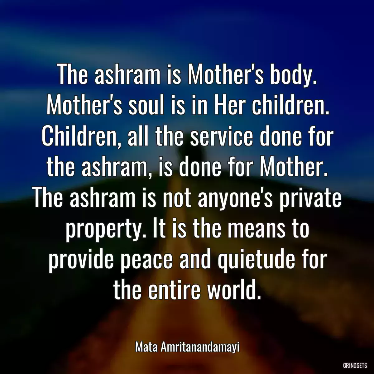 The ashram is Mother\'s body. Mother\'s soul is in Her children. Children, all the service done for the ashram, is done for Mother. The ashram is not anyone\'s private property. It is the means to provide peace and quietude for the entire world.