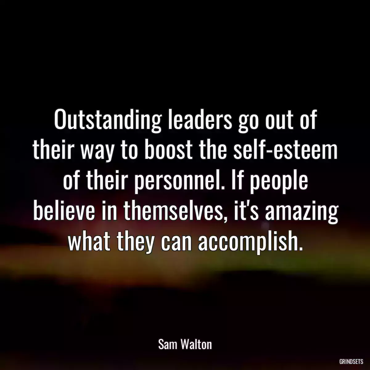 Outstanding leaders go out of their way to boost the self-esteem of their personnel. If people believe in themselves, it\'s amazing what they can accomplish.