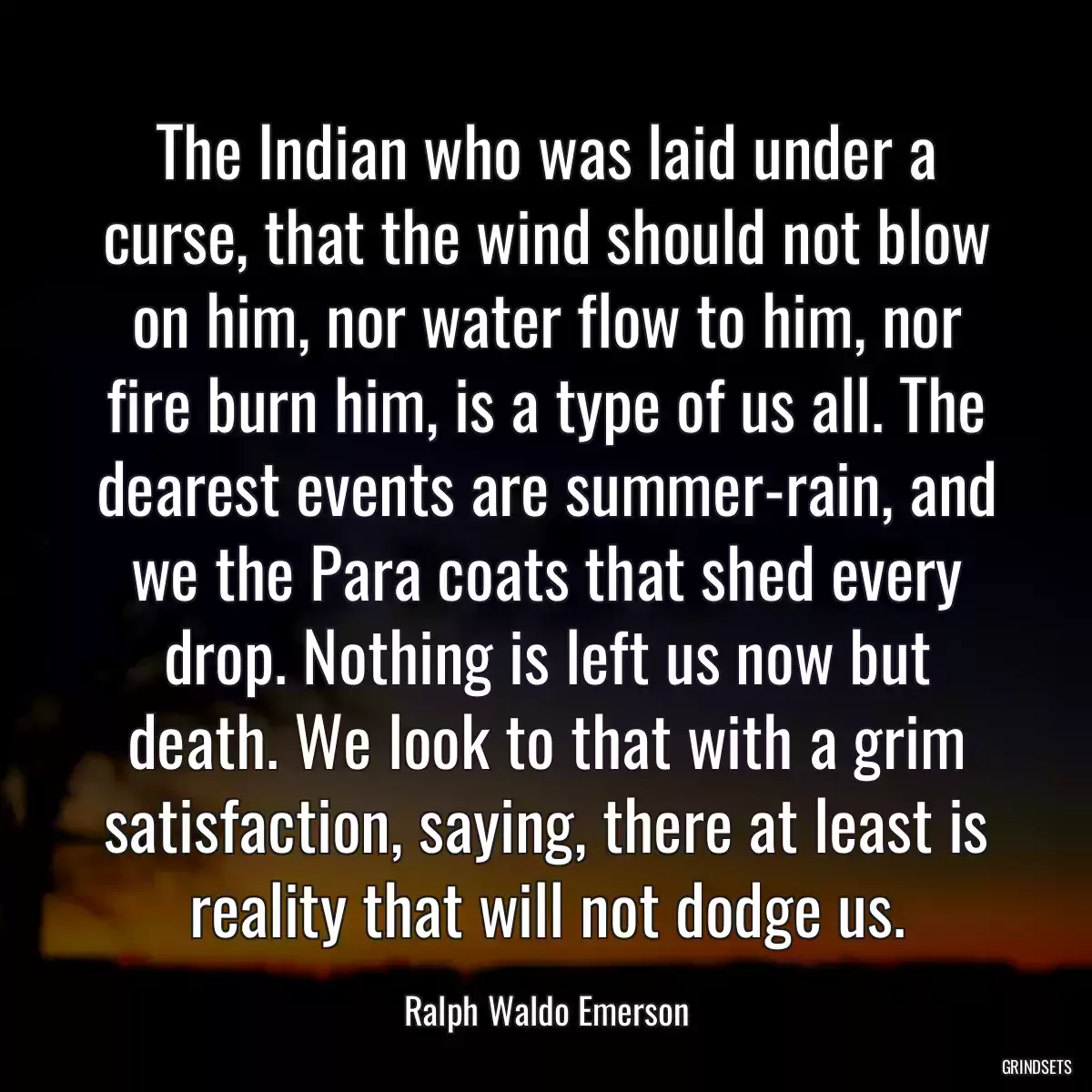 The Indian who was laid under a curse, that the wind should not blow on him, nor water flow to him, nor fire burn him, is a type of us all. The dearest events are summer-rain, and we the Para coats that shed every drop. Nothing is left us now but death. We look to that with a grim satisfaction, saying, there at least is reality that will not dodge us.