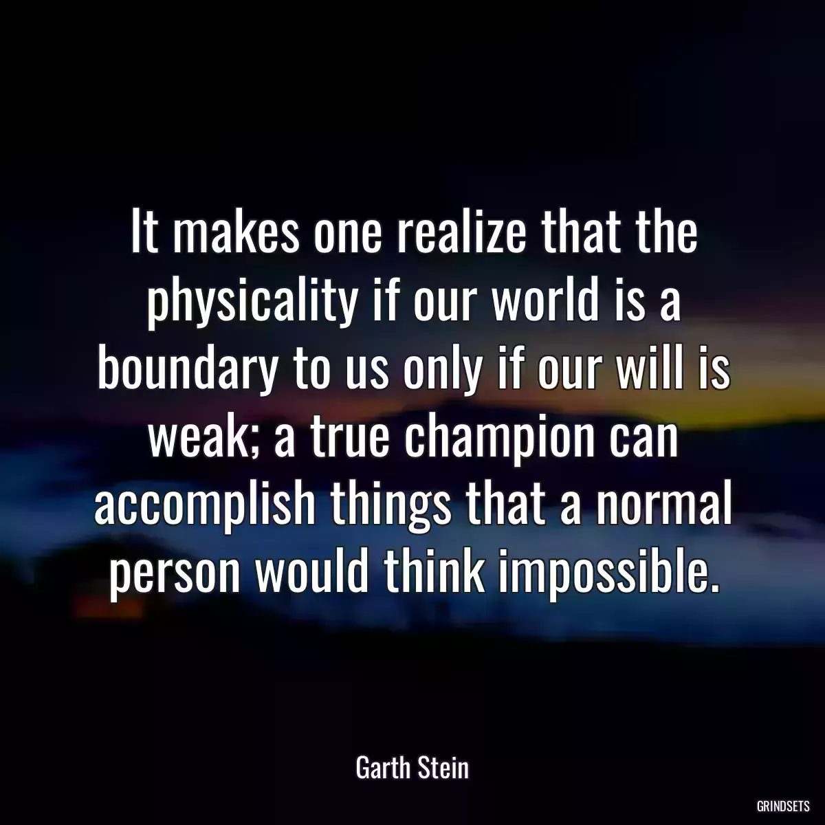 It makes one realize that the physicality if our world is a boundary to us only if our will is weak; a true champion can accomplish things that a normal person would think impossible.