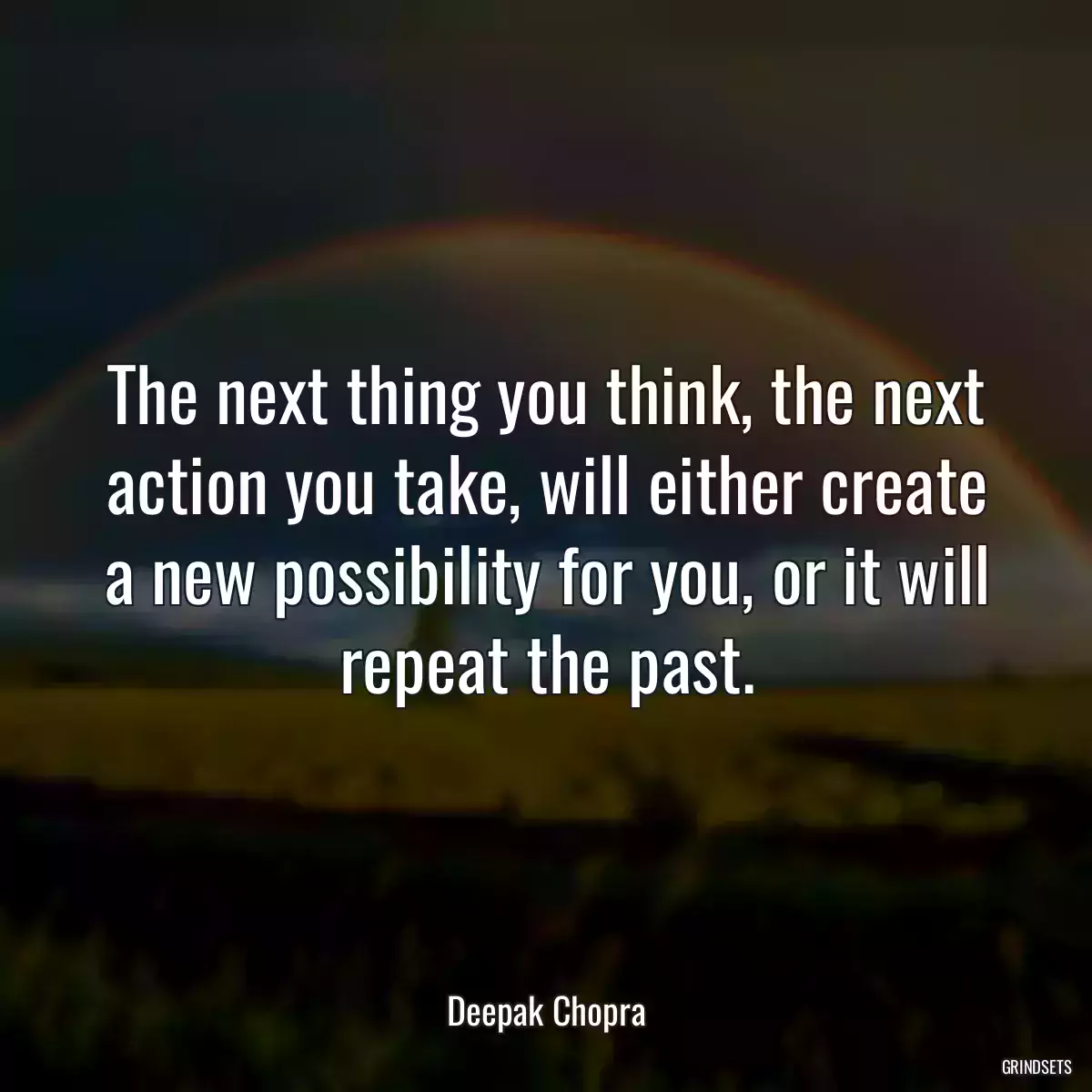 The next thing you think, the next action you take, will either create a new possibility for you, or it will repeat the past.