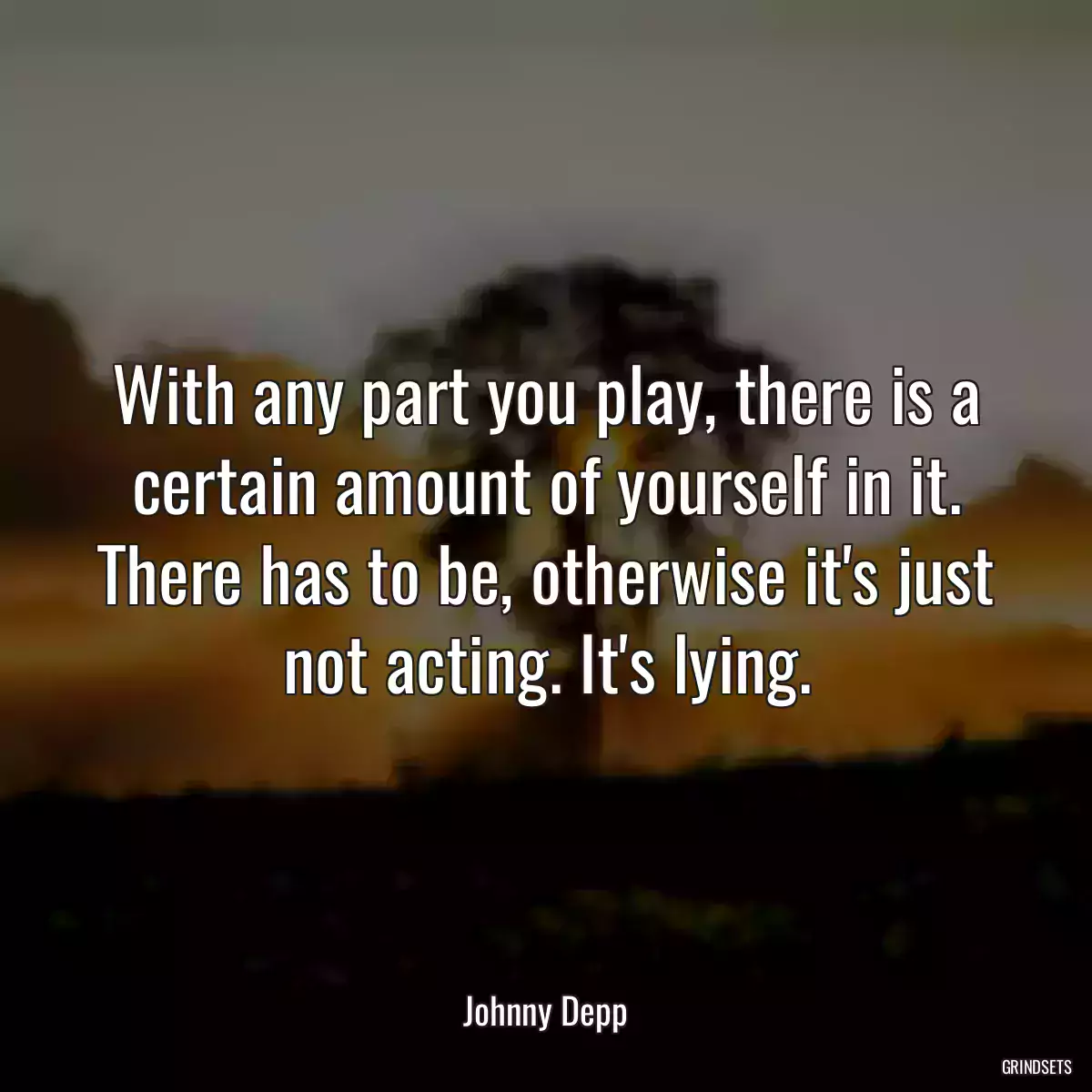 With any part you play, there is a certain amount of yourself in it. There has to be, otherwise it\'s just not acting. It\'s lying.