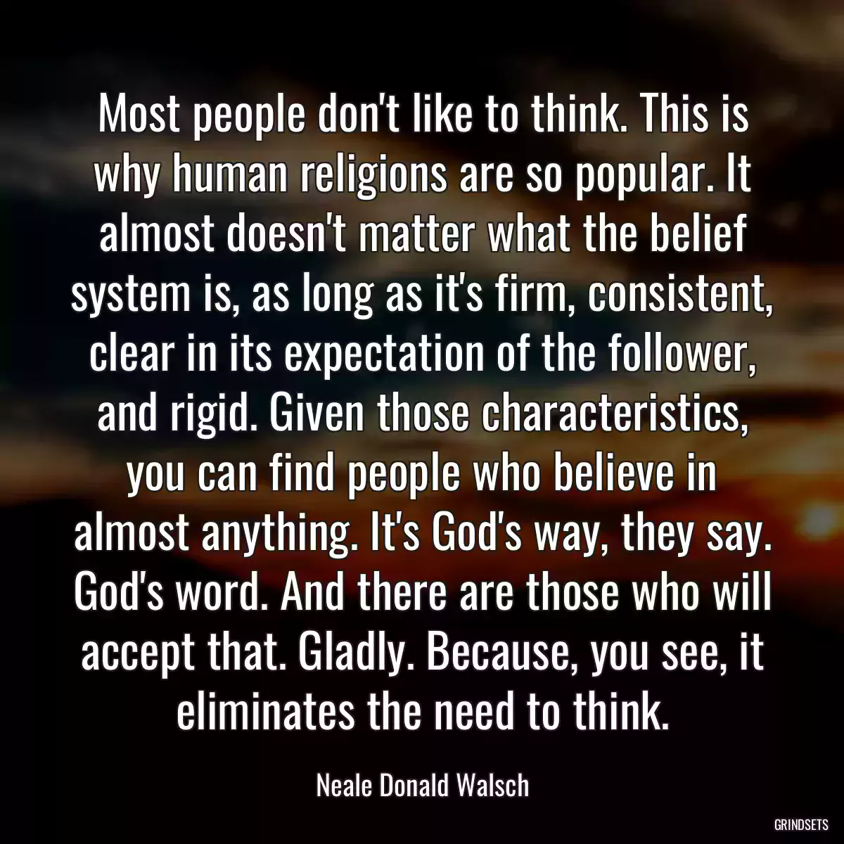 Most people don\'t like to think. This is why human religions are so popular. It almost doesn\'t matter what the belief system is, as long as it\'s firm, consistent, clear in its expectation of the follower, and rigid. Given those characteristics, you can find people who believe in almost anything. It\'s God\'s way, they say. God\'s word. And there are those who will accept that. Gladly. Because, you see, it eliminates the need to think.