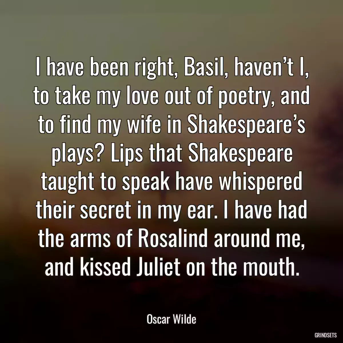 I have been right, Basil, haven’t I, to take my love out of poetry, and to find my wife in Shakespeare’s plays? Lips that Shakespeare taught to speak have whispered their secret in my ear. I have had the arms of Rosalind around me, and kissed Juliet on the mouth.