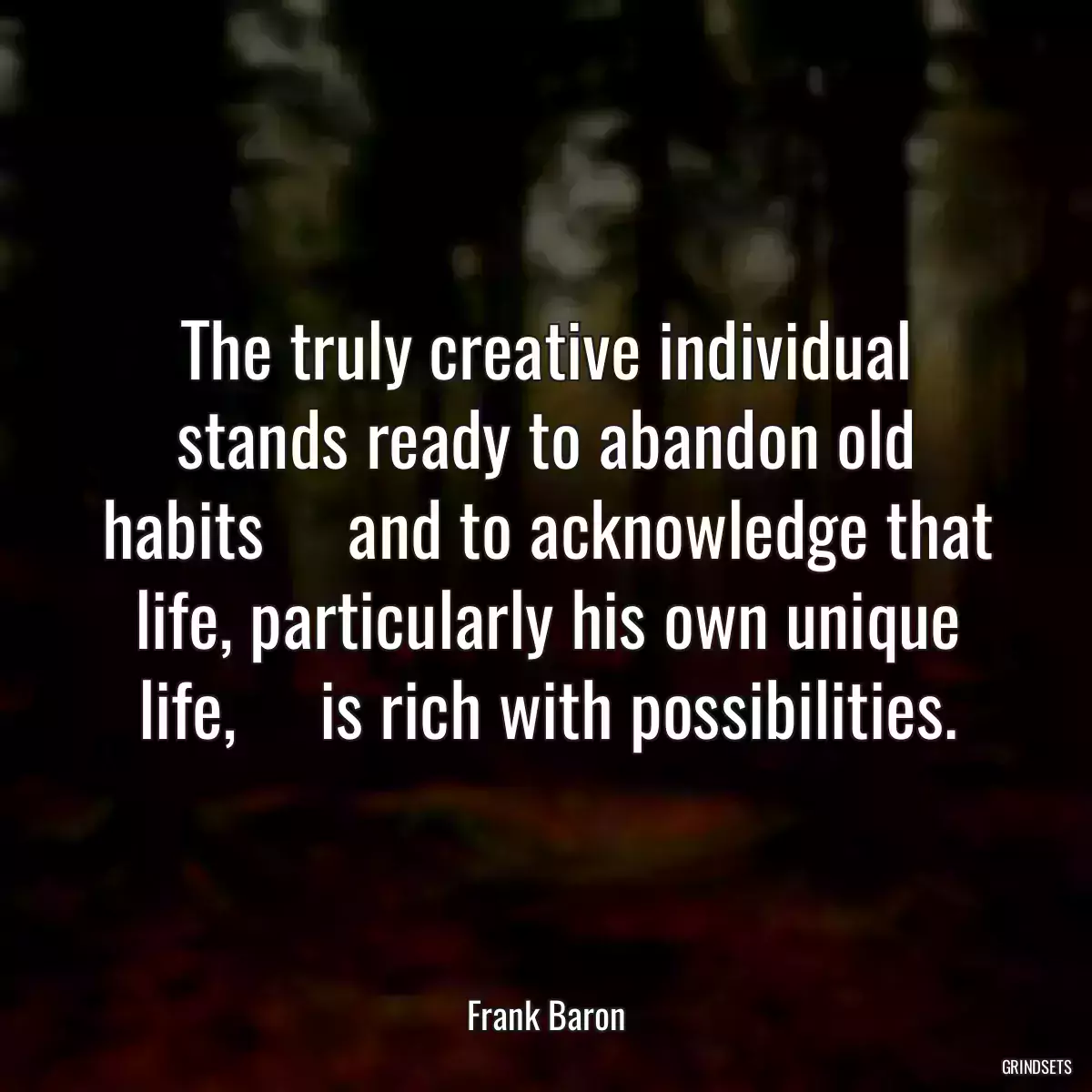 The truly creative individual stands ready to abandon old habits     and to acknowledge that life, particularly his own unique life,     is rich with possibilities.