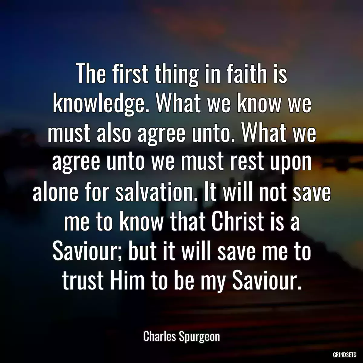 The first thing in faith is knowledge. What we know we must also agree unto. What we agree unto we must rest upon alone for salvation. It will not save me to know that Christ is a Saviour; but it will save me to trust Him to be my Saviour.