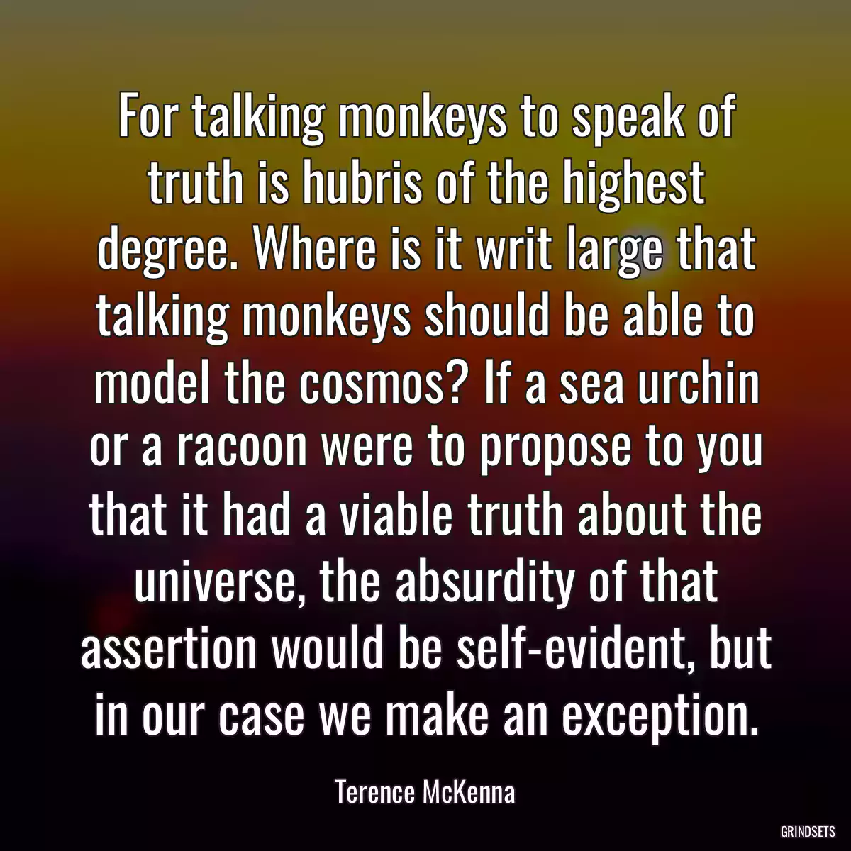 For talking monkeys to speak of truth is hubris of the highest degree. Where is it writ large that talking monkeys should be able to model the cosmos? If a sea urchin or a racoon were to propose to you that it had a viable truth about the universe, the absurdity of that assertion would be self-evident, but in our case we make an exception.