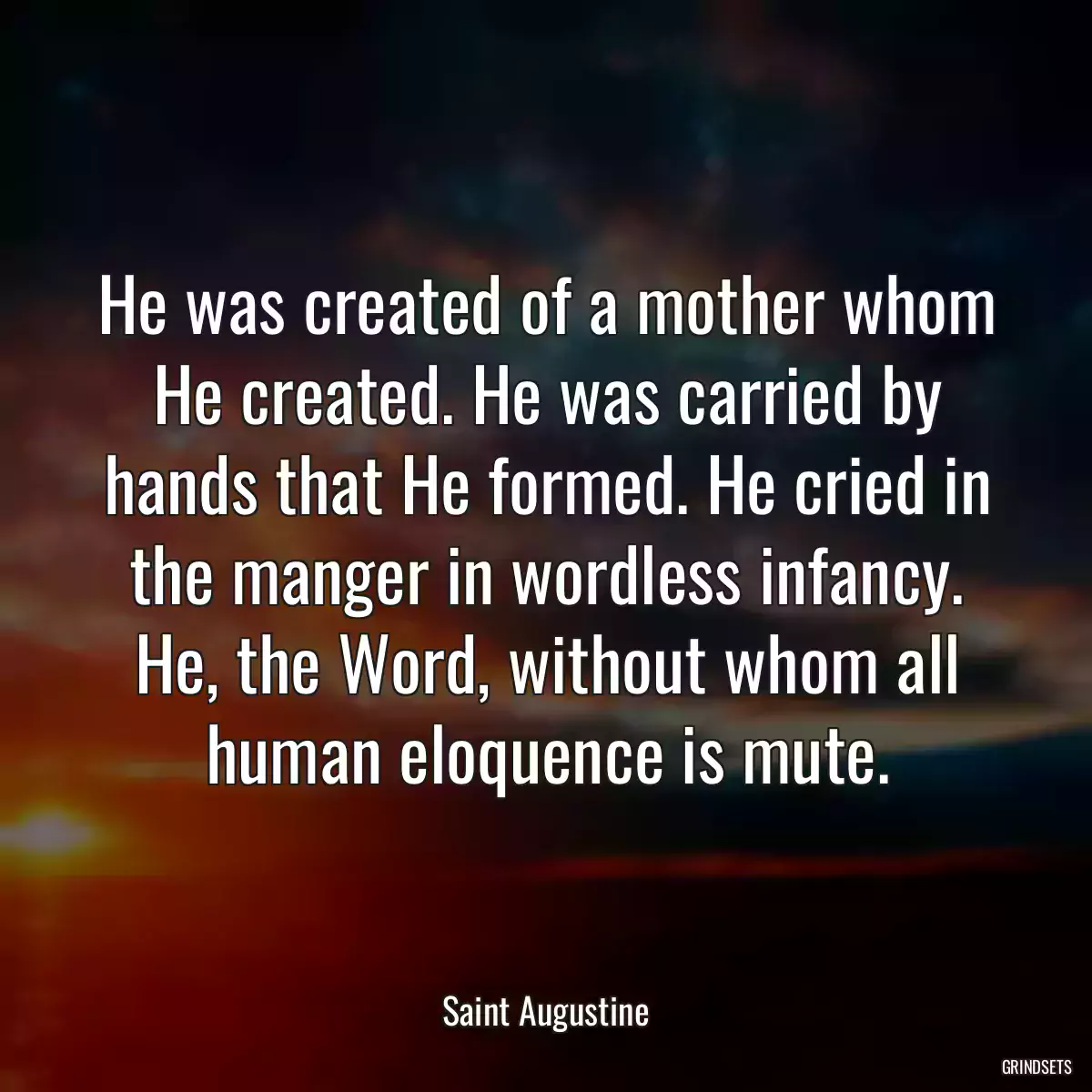 He was created of a mother whom He created. He was carried by hands that He formed. He cried in the manger in wordless infancy. He, the Word, without whom all human eloquence is mute.