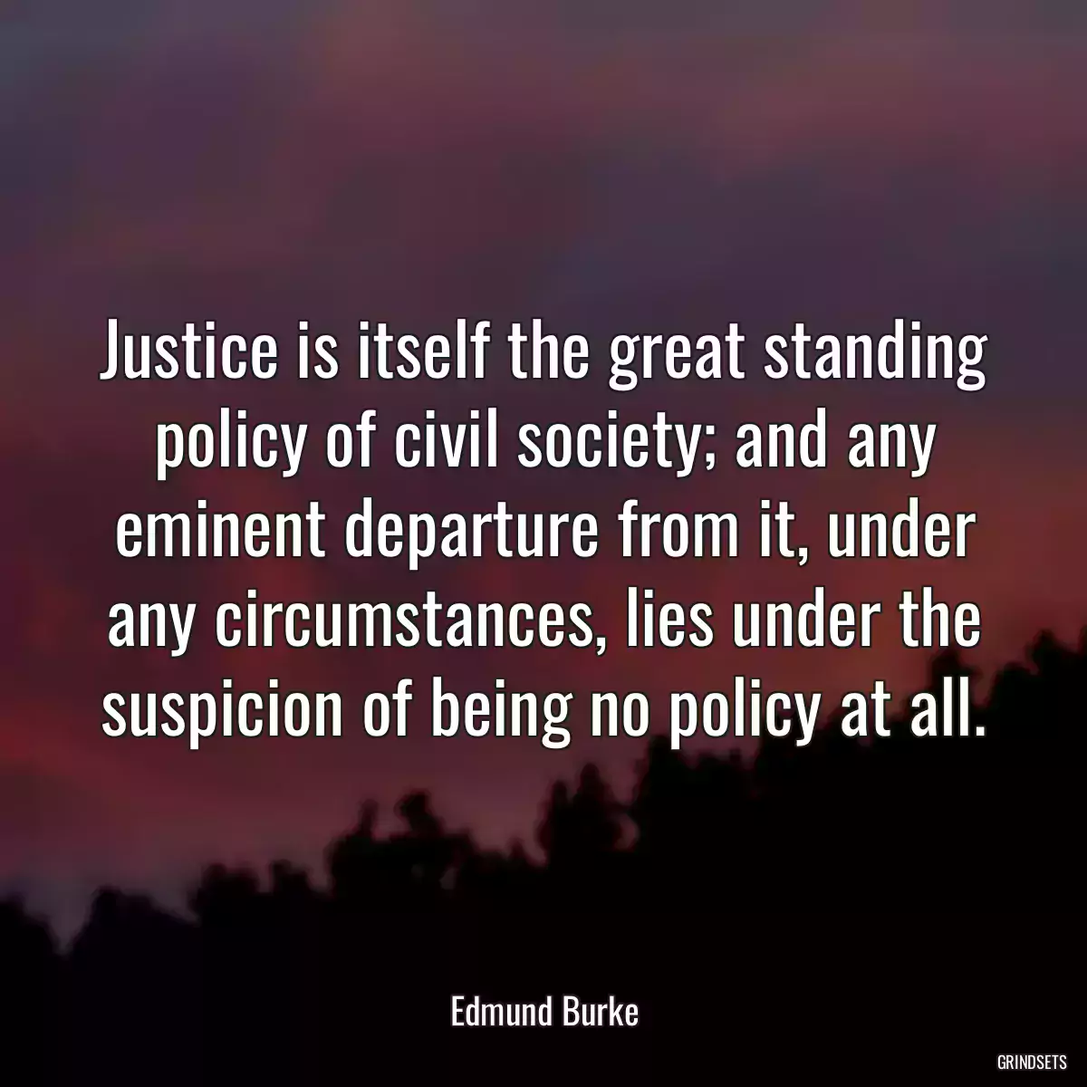 Justice is itself the great standing policy of civil society; and any eminent departure from it, under any circumstances, lies under the suspicion of being no policy at all.