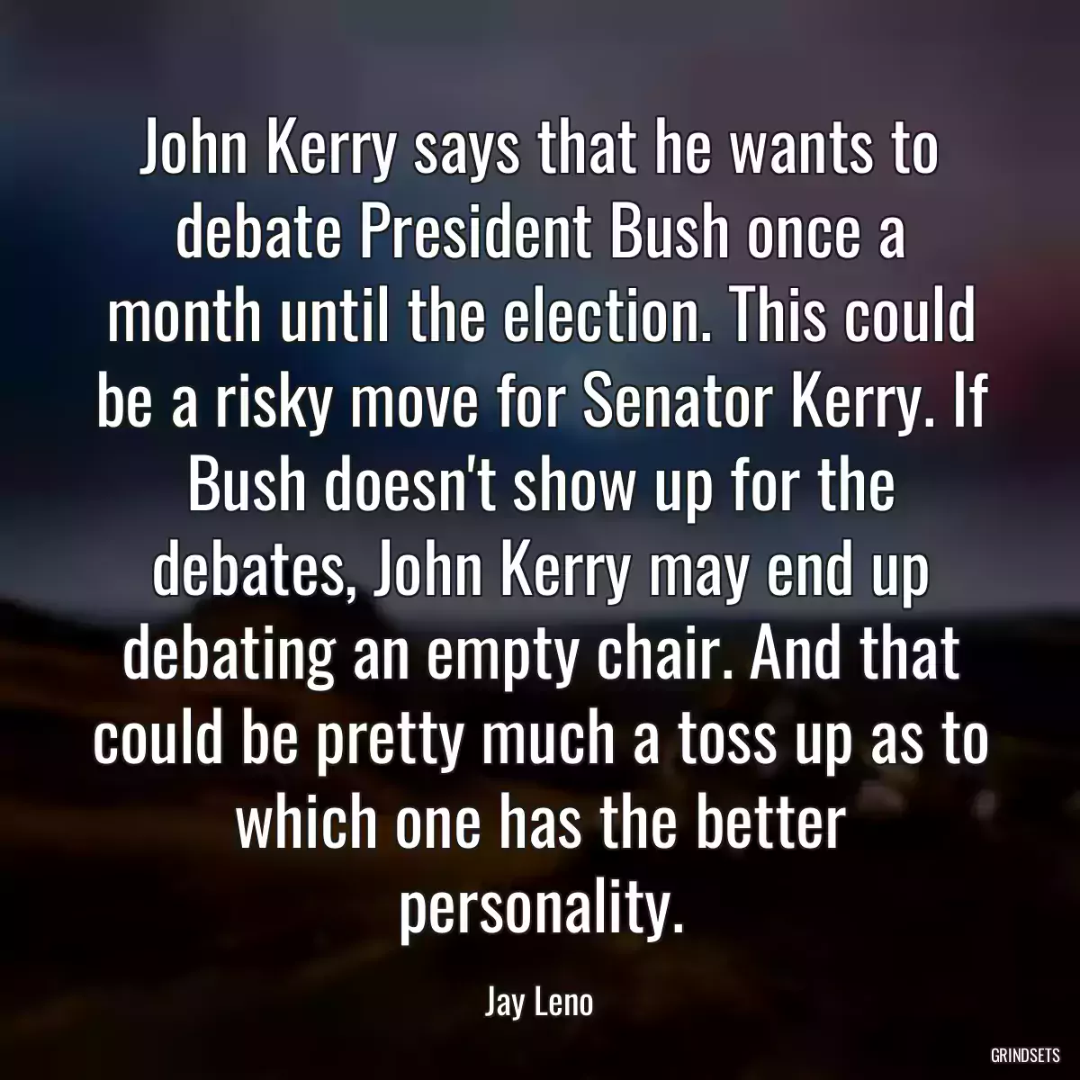 John Kerry says that he wants to debate President Bush once a month until the election. This could be a risky move for Senator Kerry. If Bush doesn\'t show up for the debates, John Kerry may end up debating an empty chair. And that could be pretty much a toss up as to which one has the better personality.