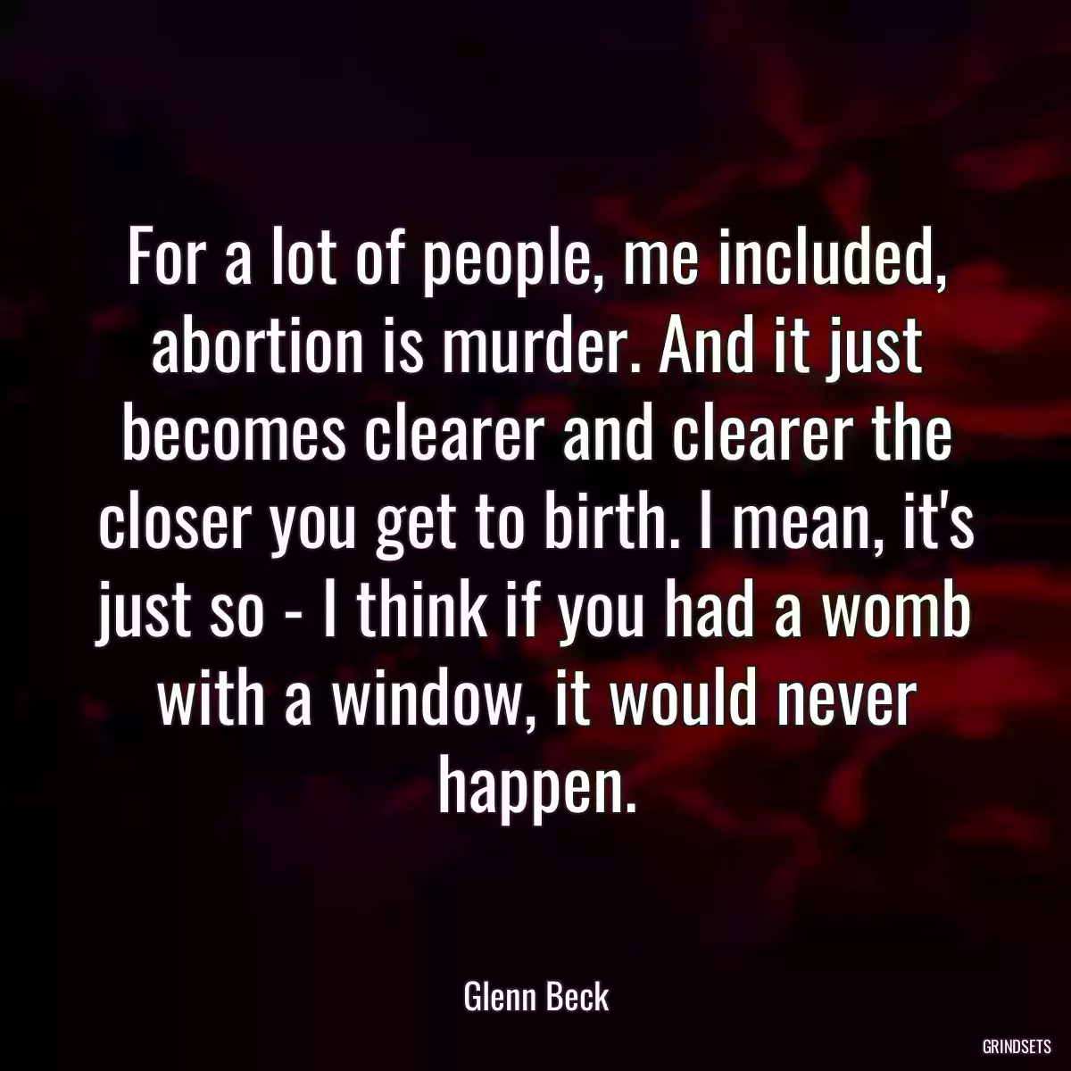 For a lot of people, me included, abortion is murder. And it just becomes clearer and clearer the closer you get to birth. I mean, it\'s just so - I think if you had a womb with a window, it would never happen.