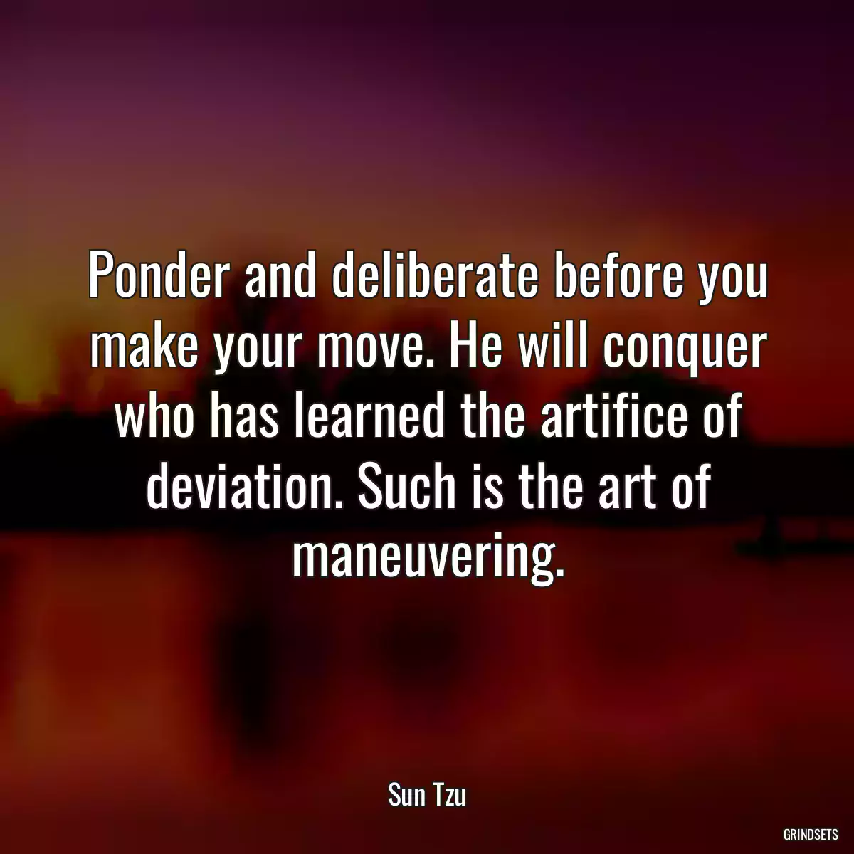 Ponder and deliberate before you make your move. He will conquer who has learned the artifice of deviation. Such is the art of maneuvering.