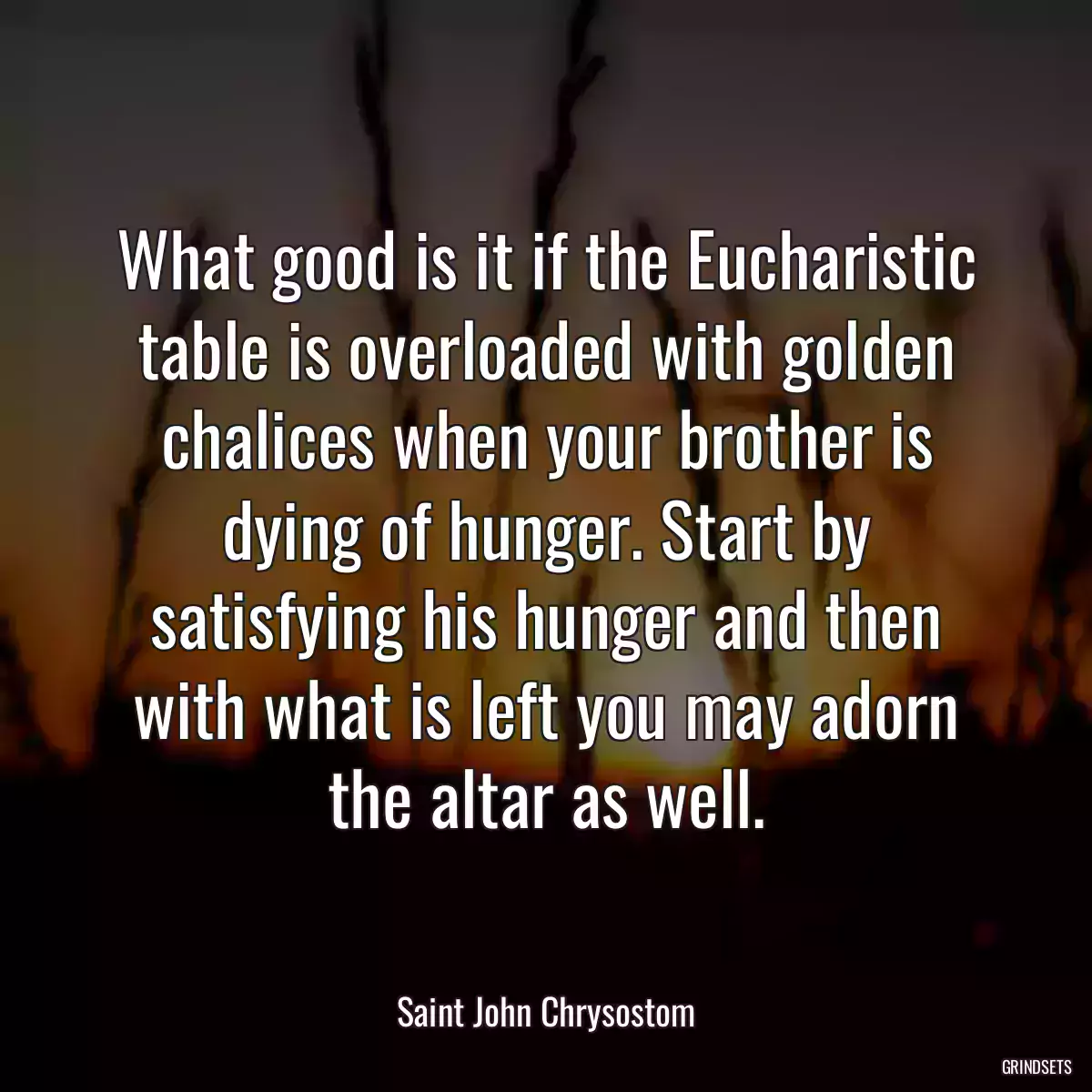 What good is it if the Eucharistic table is overloaded with golden chalices when your brother is dying of hunger. Start by satisfying his hunger and then with what is left you may adorn the altar as well.