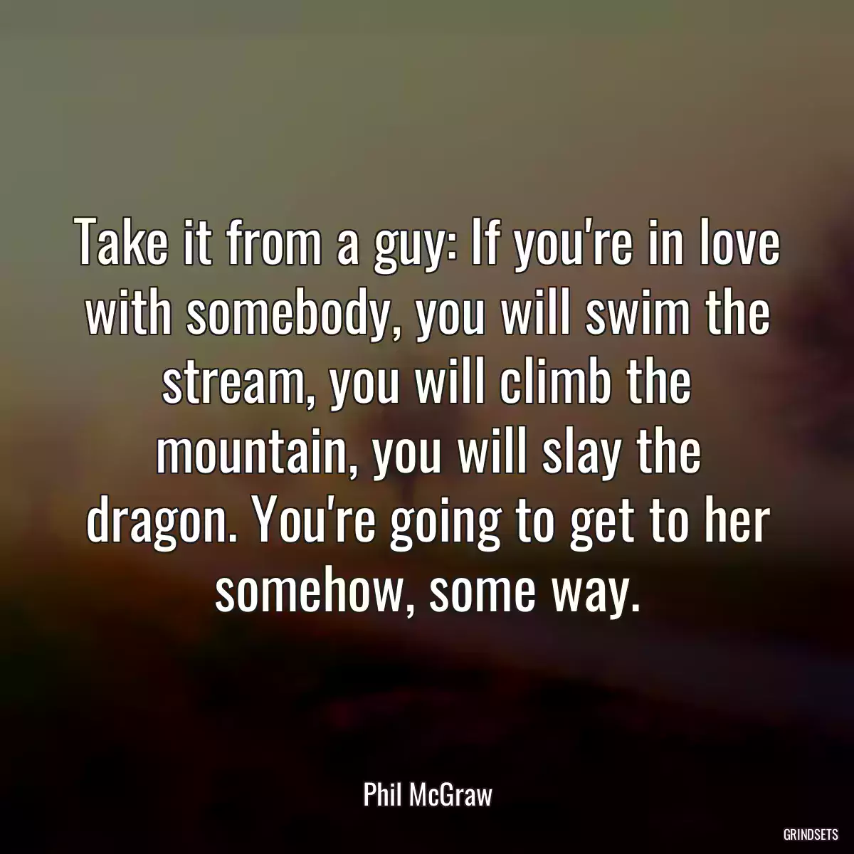 Take it from a guy: If you\'re in love with somebody, you will swim the stream, you will climb the mountain, you will slay the dragon. You\'re going to get to her somehow, some way.