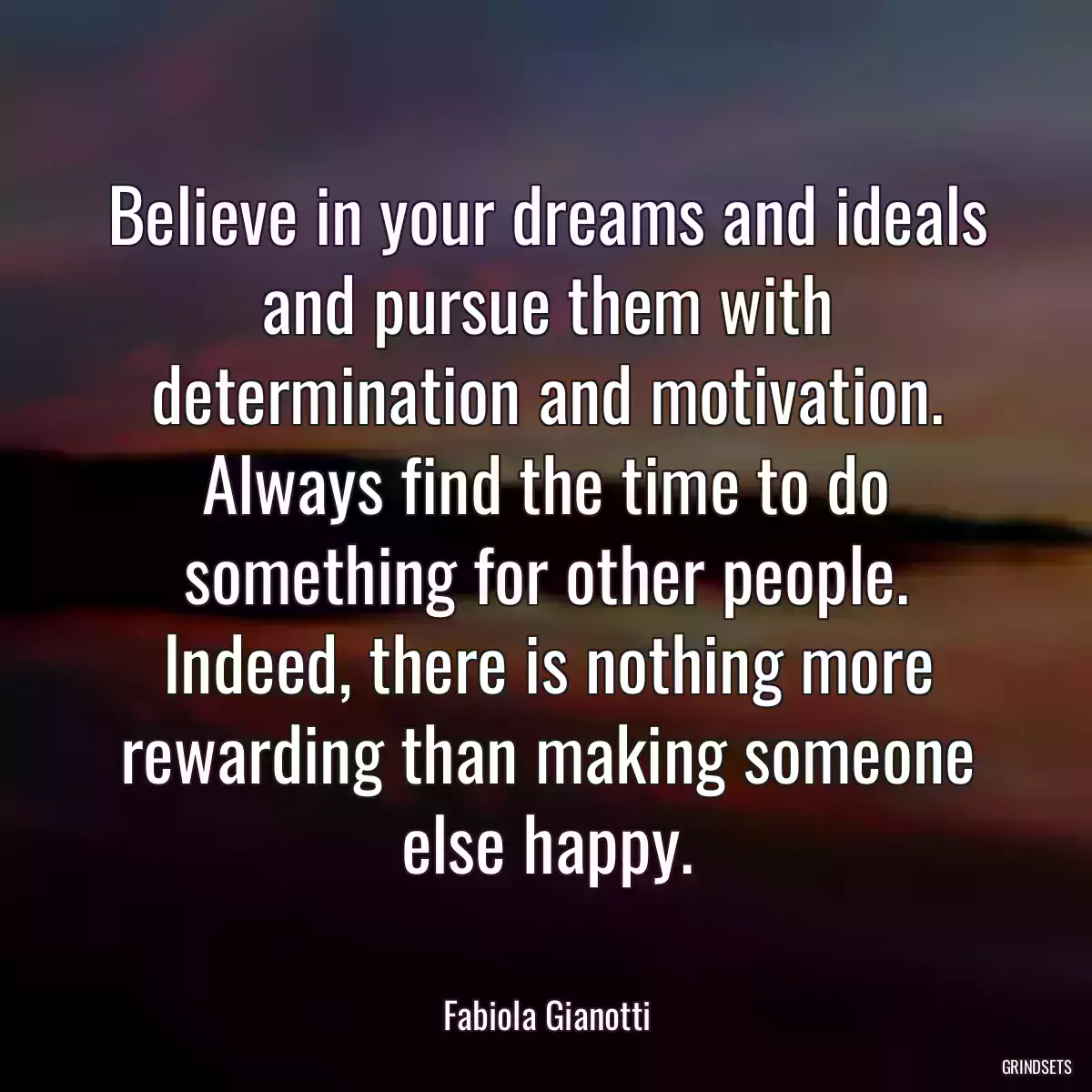 Believe in your dreams and ideals and pursue them with determination and motivation. Always find the time to do something for other people. Indeed, there is nothing more rewarding than making someone else happy.