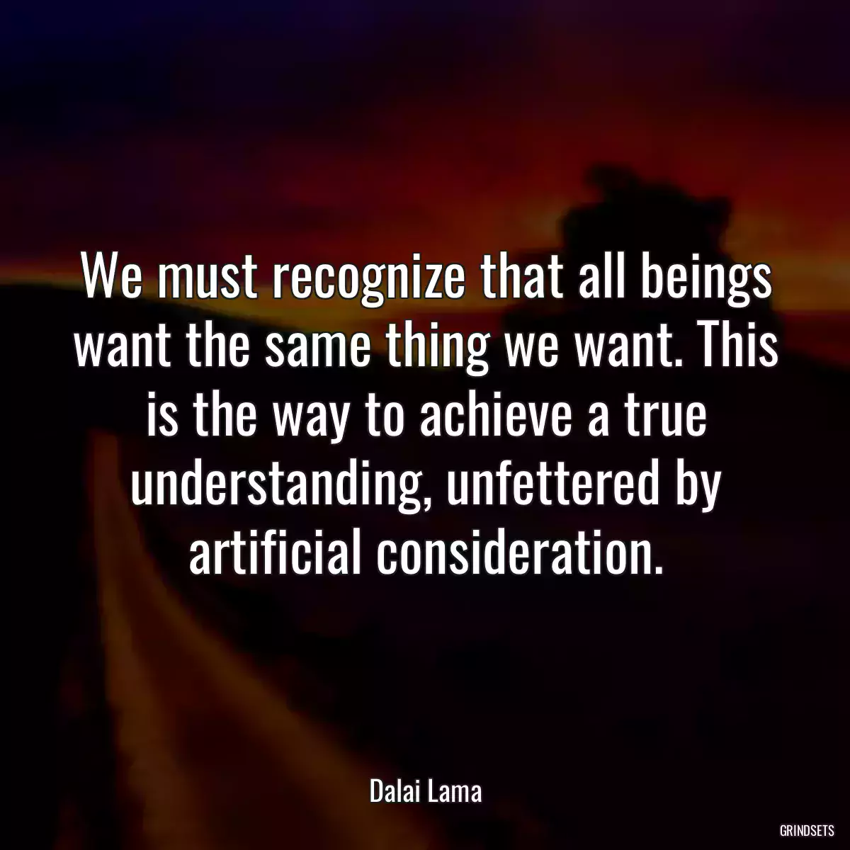 We must recognize that all beings want the same thing we want. This is the way to achieve a true understanding, unfettered by artificial consideration.