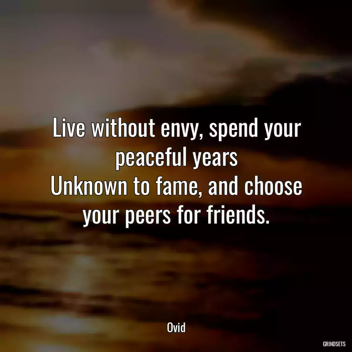 Live without envy, spend your peaceful years
Unknown to fame, and choose your peers for friends.