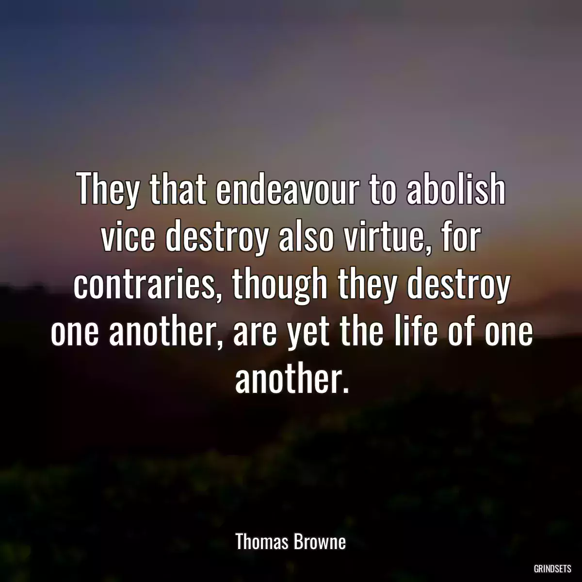 They that endeavour to abolish vice destroy also virtue, for contraries, though they destroy one another, are yet the life of one another.