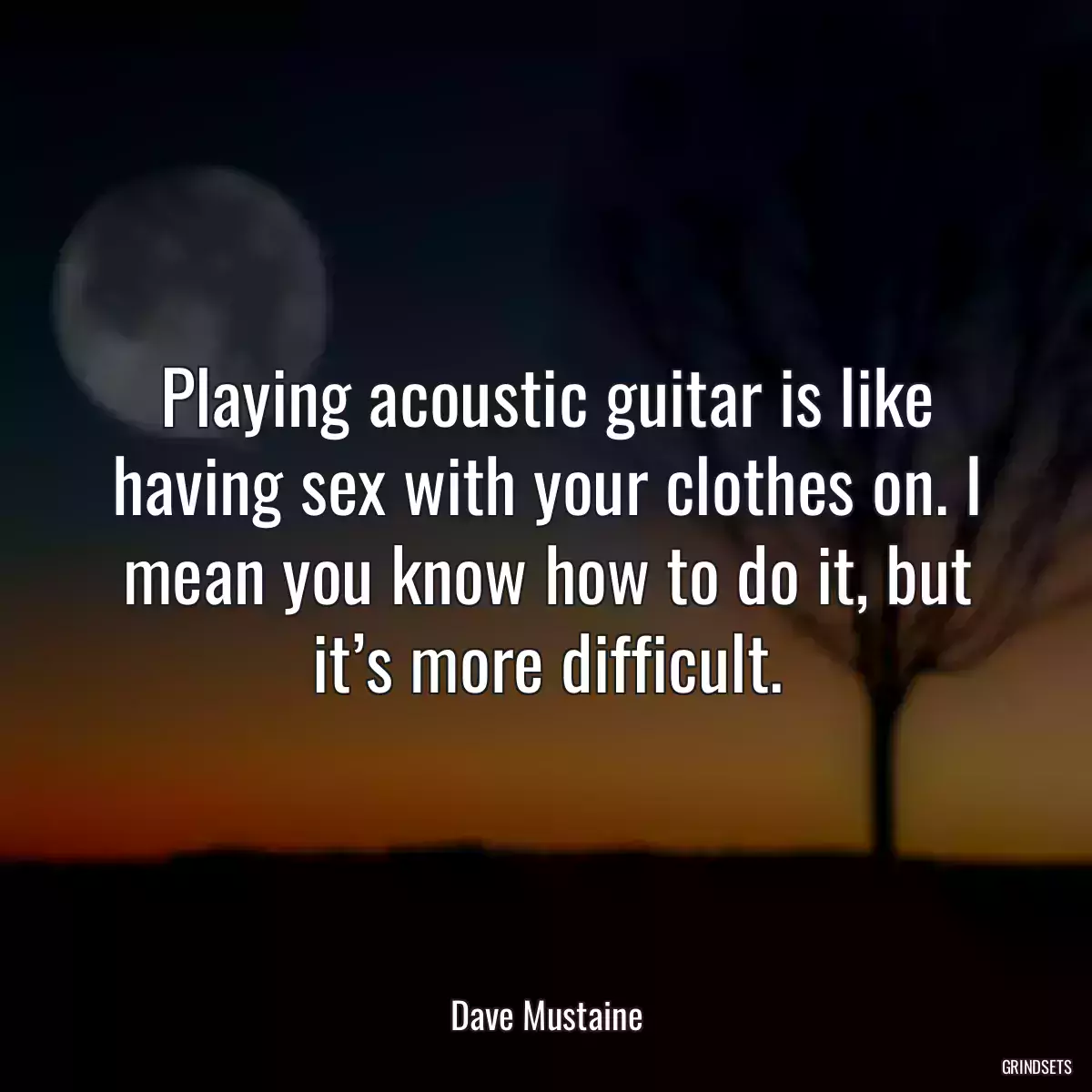 Playing acoustic guitar is like having sex with your clothes on. I mean you know how to do it, but it’s more difficult.