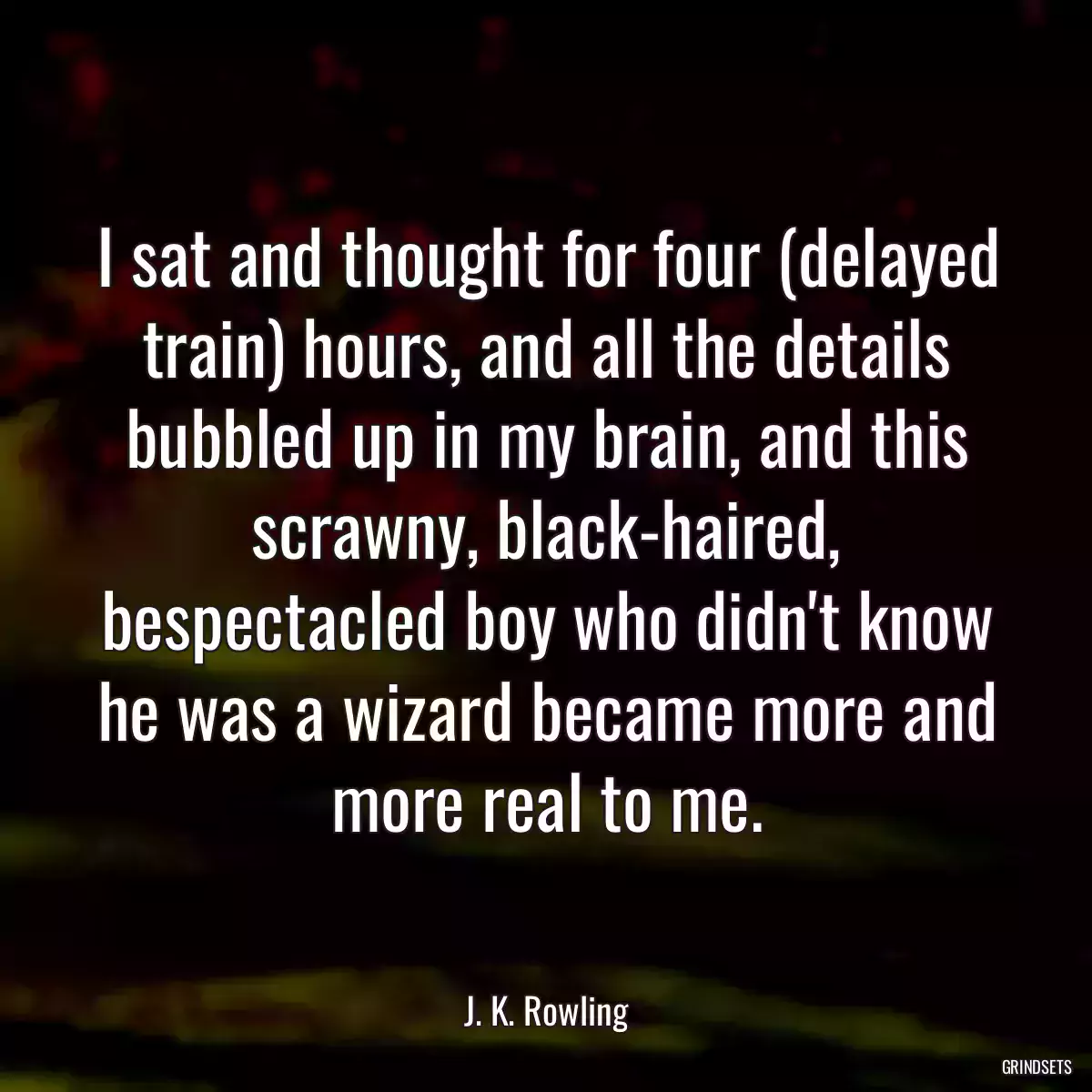 I sat and thought for four (delayed train) hours, and all the details bubbled up in my brain, and this scrawny, black-haired, bespectacled boy who didn\'t know he was a wizard became more and more real to me.