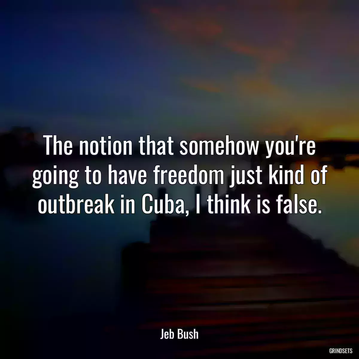 The notion that somehow you\'re going to have freedom just kind of outbreak in Cuba, I think is false.