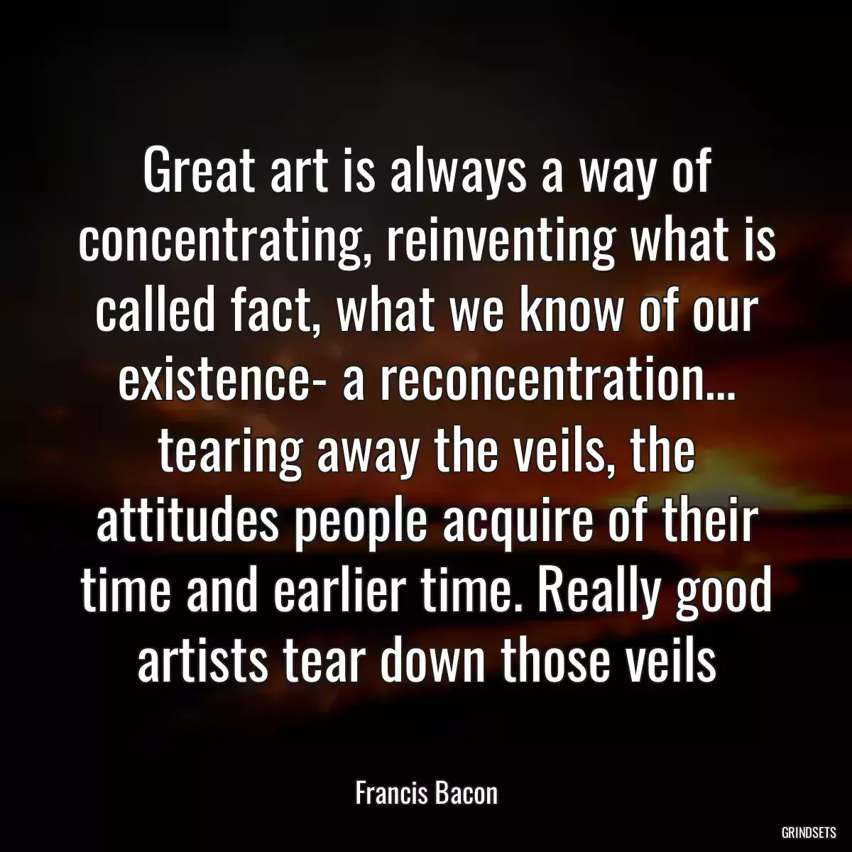 Great art is always a way of concentrating, reinventing what is called fact, what we know of our existence- a reconcentration… tearing away the veils, the attitudes people acquire of their time and earlier time. Really good artists tear down those veils