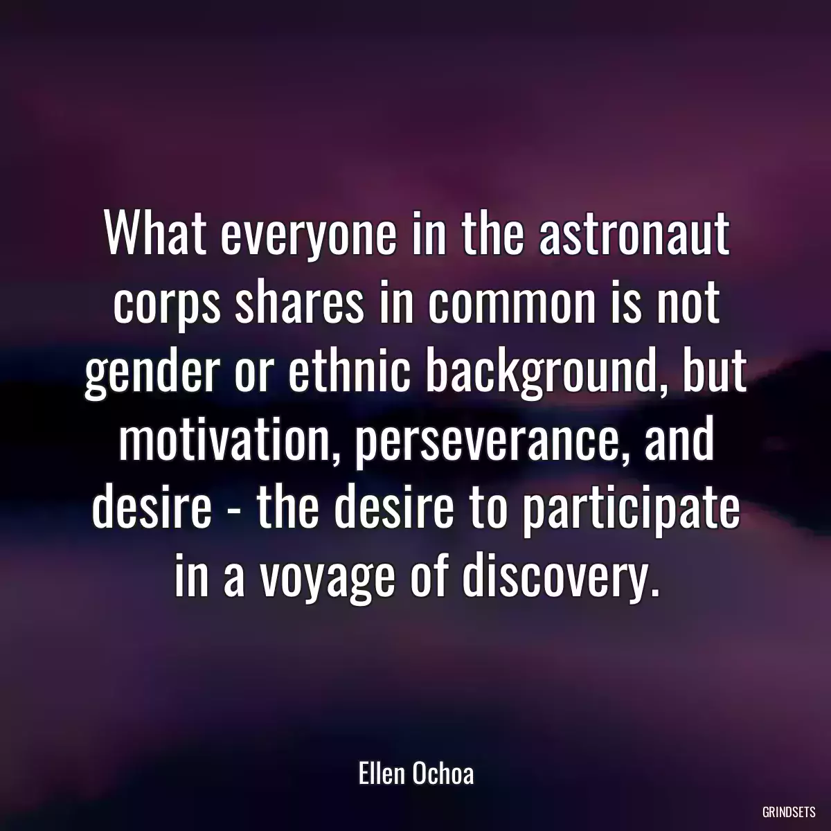 What everyone in the astronaut corps shares in common is not gender or ethnic background, but motivation, perseverance, and desire - the desire to participate in a voyage of discovery.