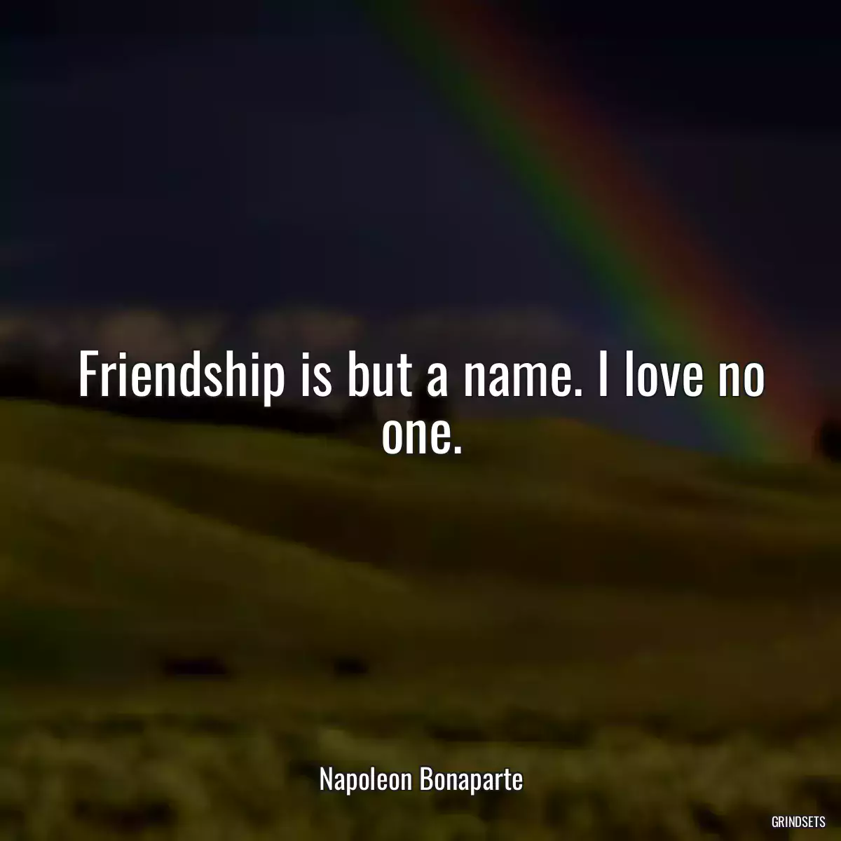 Friendship is but a name. I love no one.