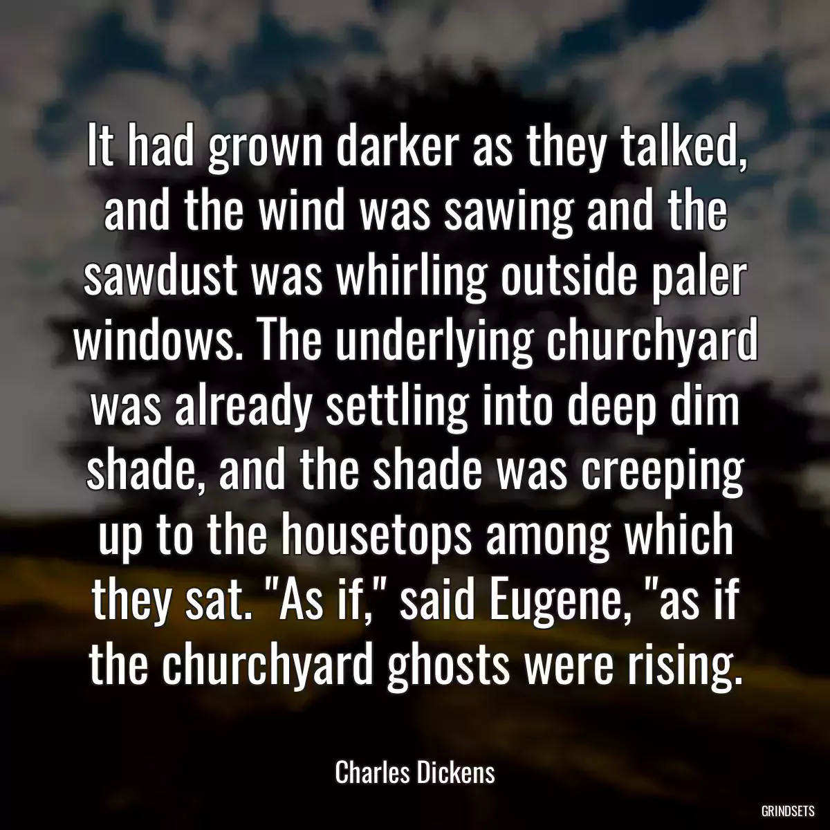 It had grown darker as they talked, and the wind was sawing and the sawdust was whirling outside paler windows. The underlying churchyard was already settling into deep dim shade, and the shade was creeping up to the housetops among which they sat. \