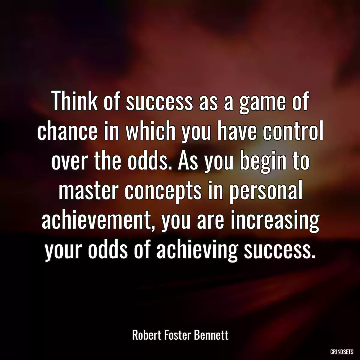 Think of success as a game of chance in which you have control over the odds. As you begin to master concepts in personal achievement, you are increasing your odds of achieving success.