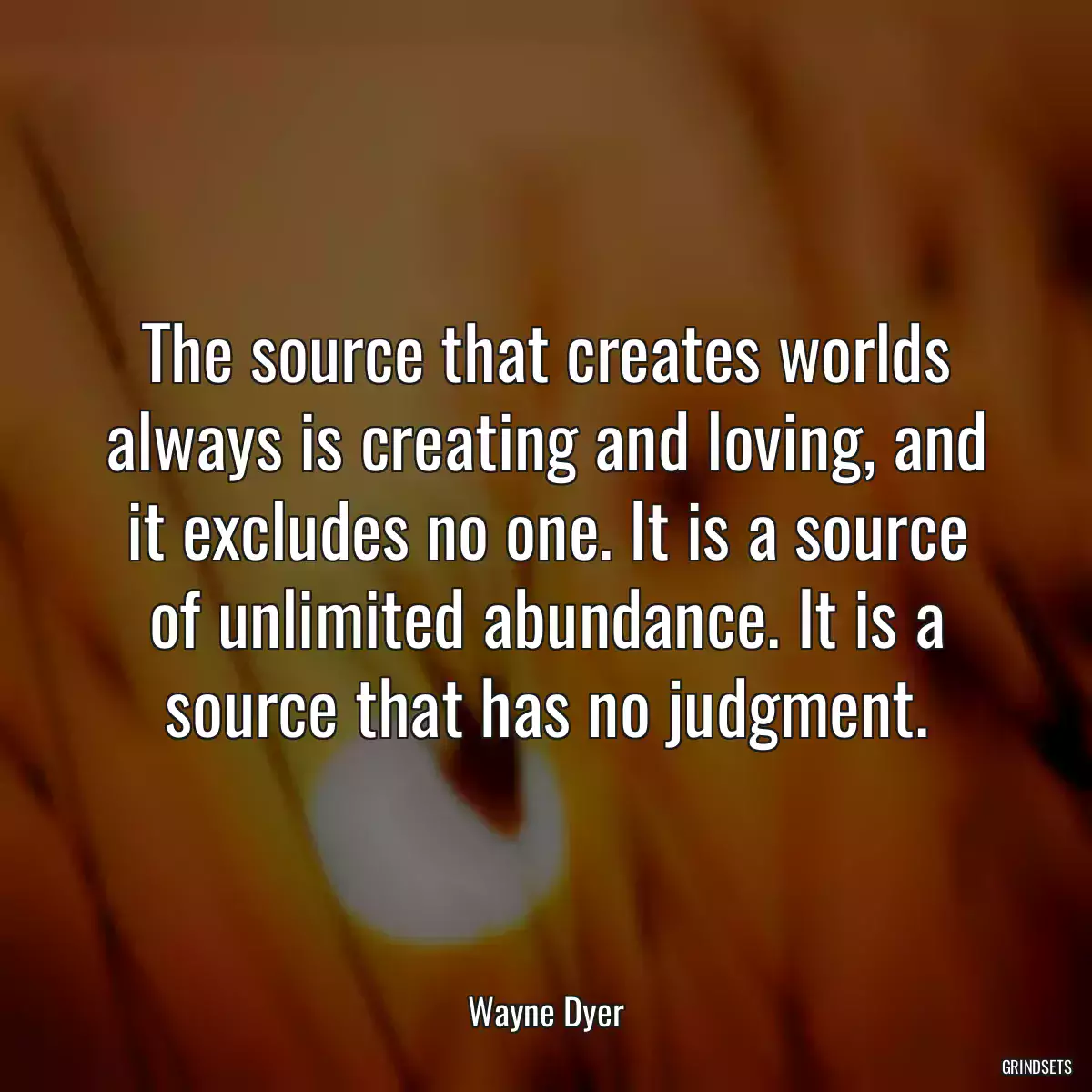 The source that creates worlds always is creating and loving, and it excludes no one. It is a source of unlimited abundance. It is a source that has no judgment.