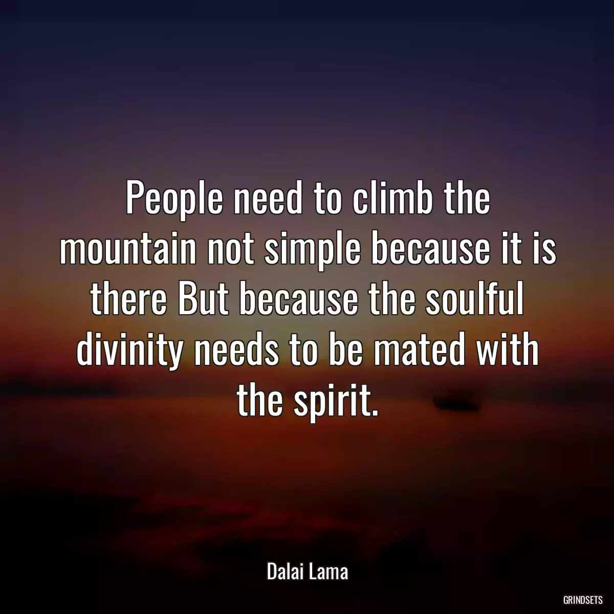 People need to climb the mountain not simple because it is there But because the soulful divinity needs to be mated with the spirit.