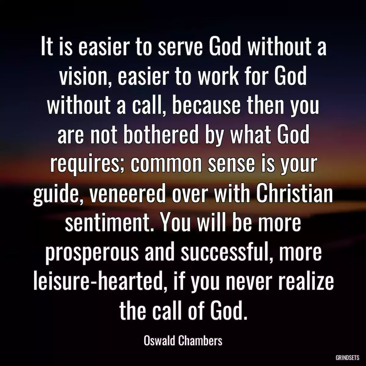 It is easier to serve God without a vision, easier to work for God without a call, because then you are not bothered by what God requires; common sense is your guide, veneered over with Christian sentiment. You will be more prosperous and successful, more leisure-hearted, if you never realize the call of God.