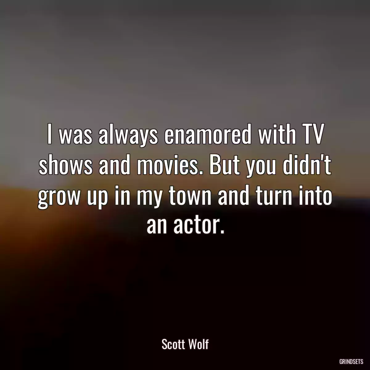 I was always enamored with TV shows and movies. But you didn\'t grow up in my town and turn into an actor.