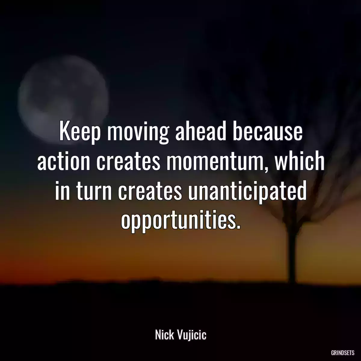 Keep moving ahead because action creates momentum, which in turn creates unanticipated opportunities.