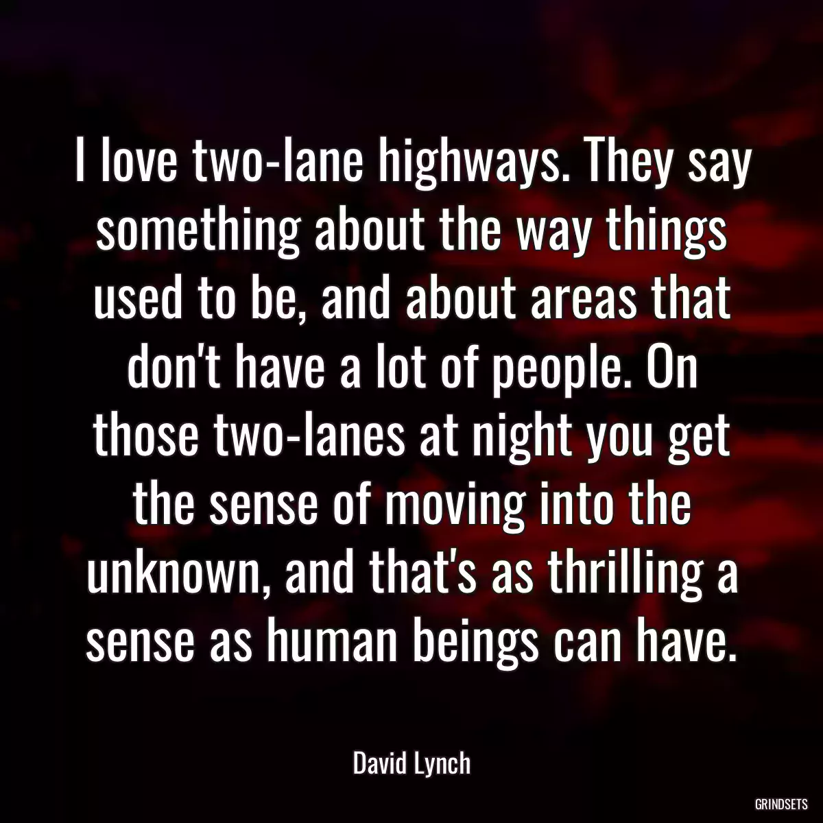 I love two-lane highways. They say something about the way things used to be, and about areas that don\'t have a lot of people. On those two-lanes at night you get the sense of moving into the unknown, and that\'s as thrilling a sense as human beings can have.