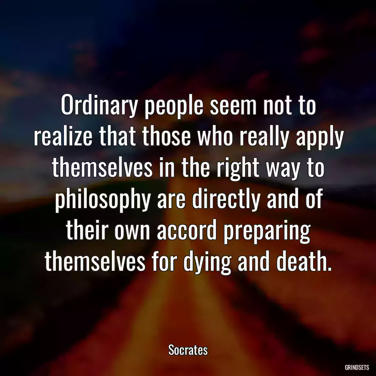 Ordinary people seem not to realize that those who really apply themselves in the right way to philosophy are directly and of their own accord preparing themselves for dying and death.