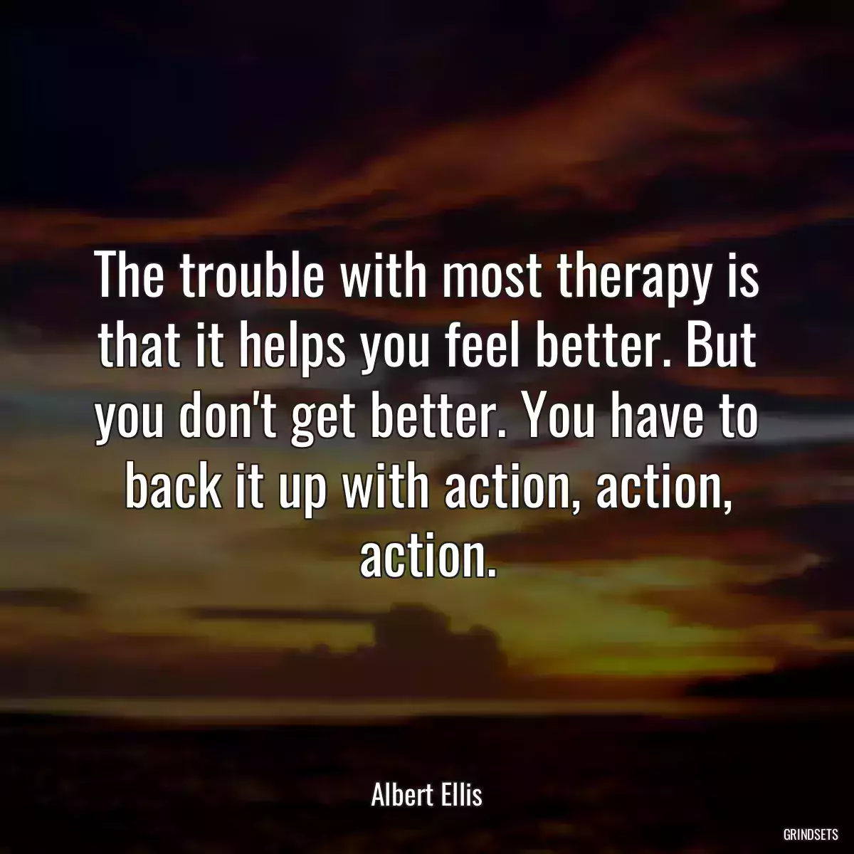 The trouble with most therapy is that it helps you feel better. But you don\'t get better. You have to back it up with action, action, action.