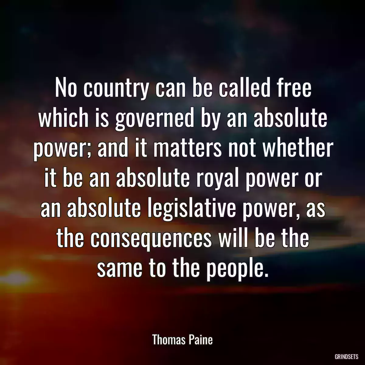 No country can be called free which is governed by an absolute power; and it matters not whether it be an absolute royal power or an absolute legislative power, as the consequences will be the same to the people.