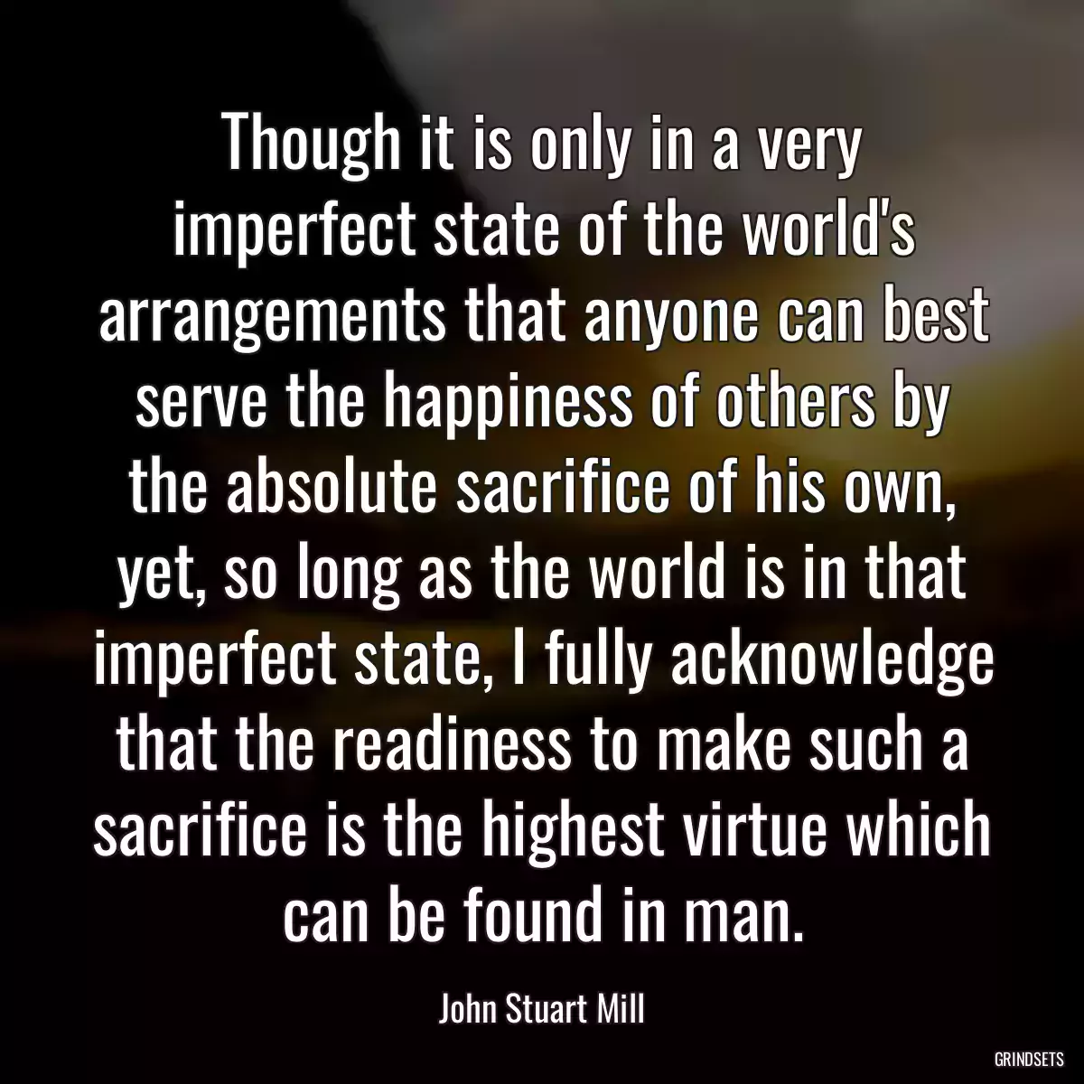 Though it is only in a very imperfect state of the world\'s arrangements that anyone can best serve the happiness of others by the absolute sacrifice of his own, yet, so long as the world is in that imperfect state, I fully acknowledge that the readiness to make such a sacrifice is the highest virtue which can be found in man.