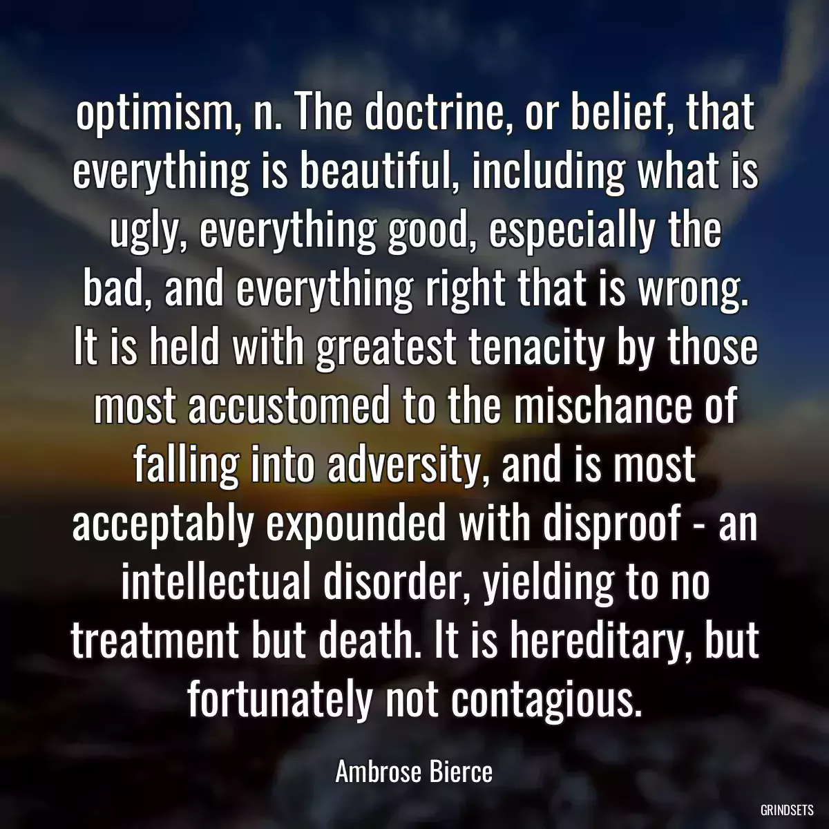 optimism, n. The doctrine, or belief, that everything is beautiful, including what is ugly, everything good, especially the bad, and everything right that is wrong. It is held with greatest tenacity by those most accustomed to the mischance of falling into adversity, and is most acceptably expounded with disproof - an intellectual disorder, yielding to no treatment but death. It is hereditary, but fortunately not contagious.