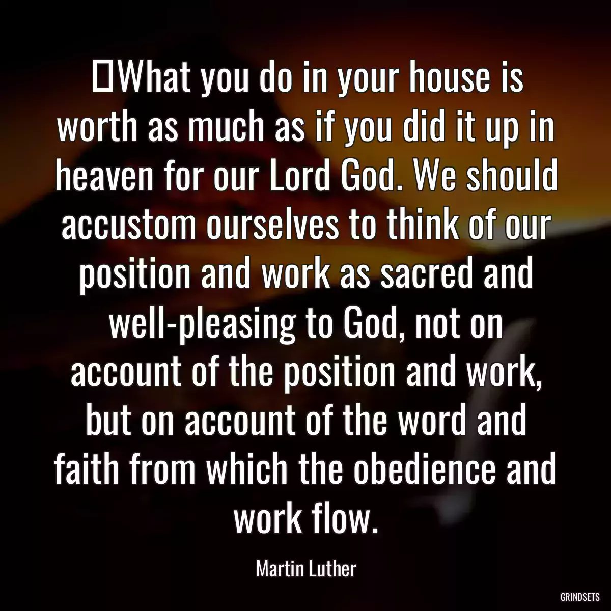 ‎What you do in your house is worth as much as if you did it up in heaven for our Lord God. We should accustom ourselves to think of our position and work as sacred and well-pleasing to God, not on account of the position and work, but on account of the word and faith from which the obedience and work flow.