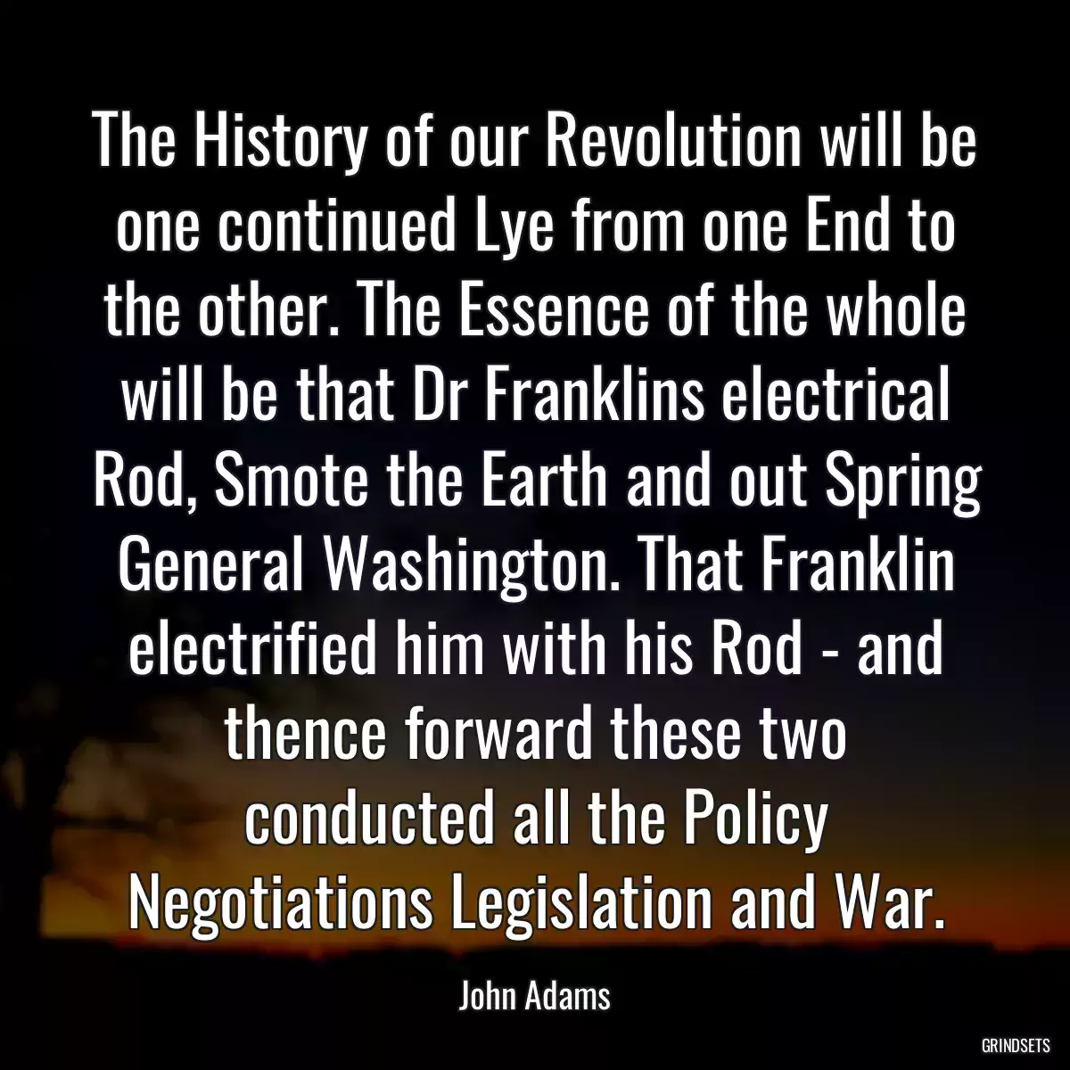 The History of our Revolution will be one continued Lye from one End to the other. The Essence of the whole will be that Dr Franklins electrical Rod, Smote the Earth and out Spring General Washington. That Franklin electrified him with his Rod - and thence forward these two conducted all the Policy Negotiations Legislation and War.