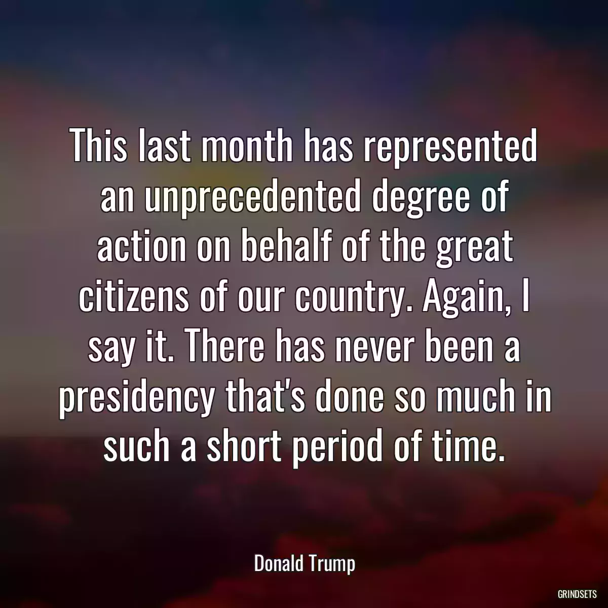 This last month has represented an unprecedented degree of action on behalf of the great citizens of our country. Again, I say it. There has never been a presidency that\'s done so much in such a short period of time.