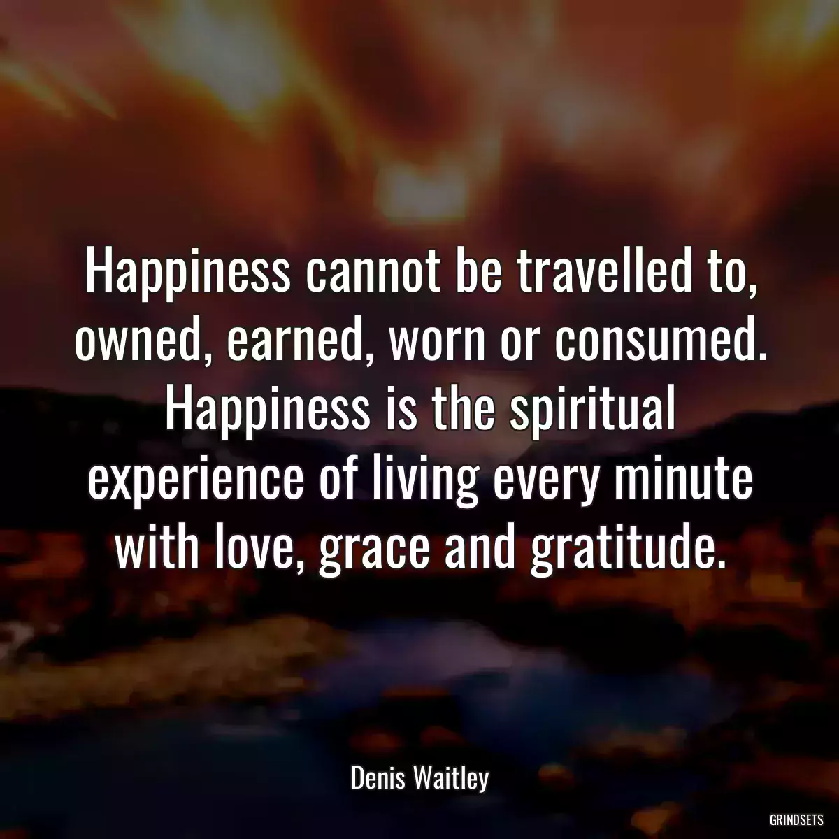 Happiness cannot be travelled to, owned, earned, worn or consumed. Happiness is the spiritual experience of living every minute with love, grace and gratitude.