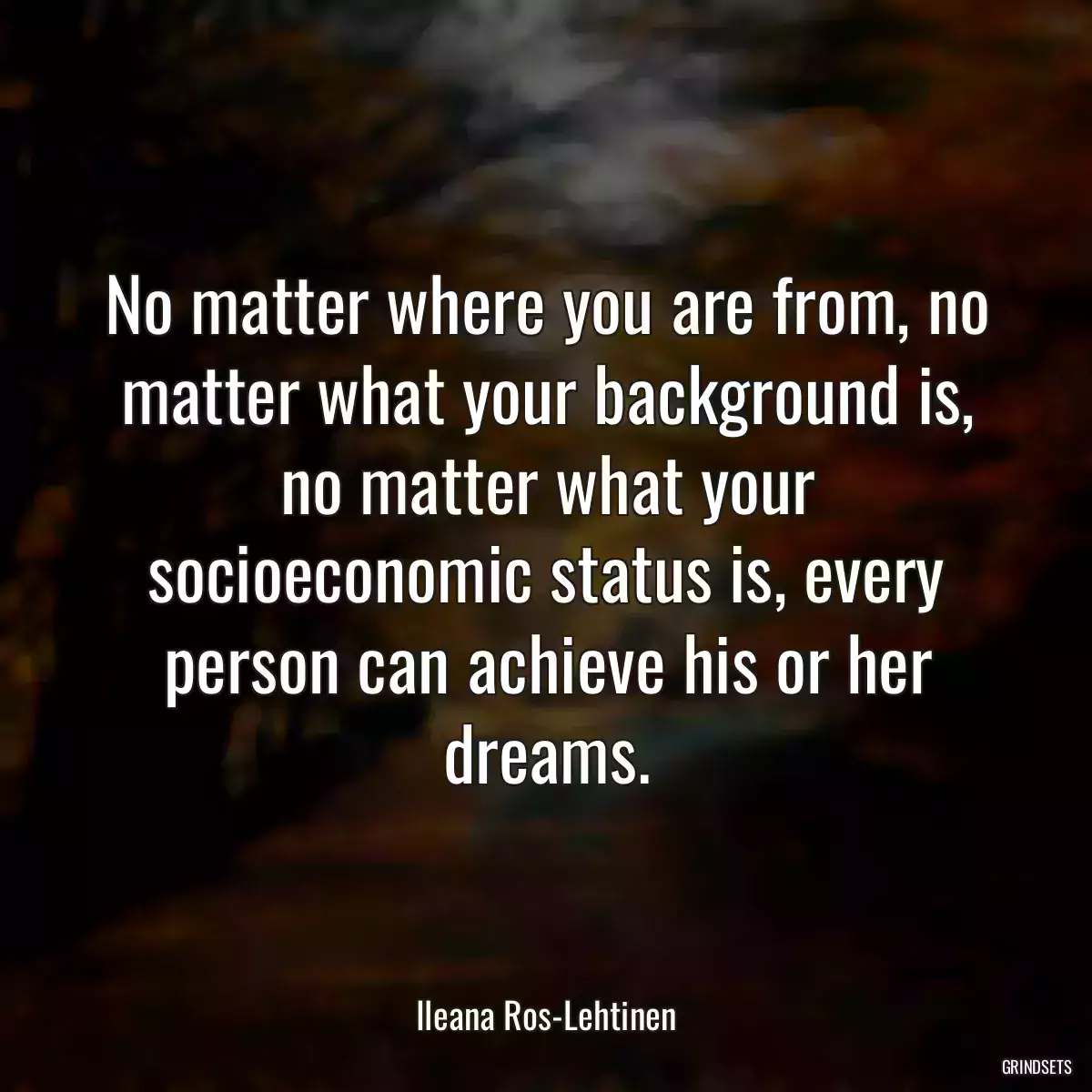 No matter where you are from, no matter what your background is, no matter what your socioeconomic status is, every person can achieve his or her dreams.