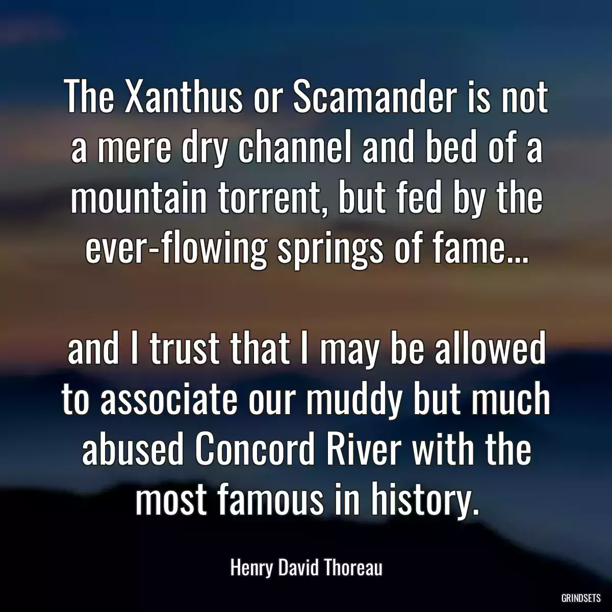 The Xanthus or Scamander is not a mere dry channel and bed of a mountain torrent, but fed by the ever-flowing springs of fame...

and I trust that I may be allowed to associate our muddy but much abused Concord River with the most famous in history.