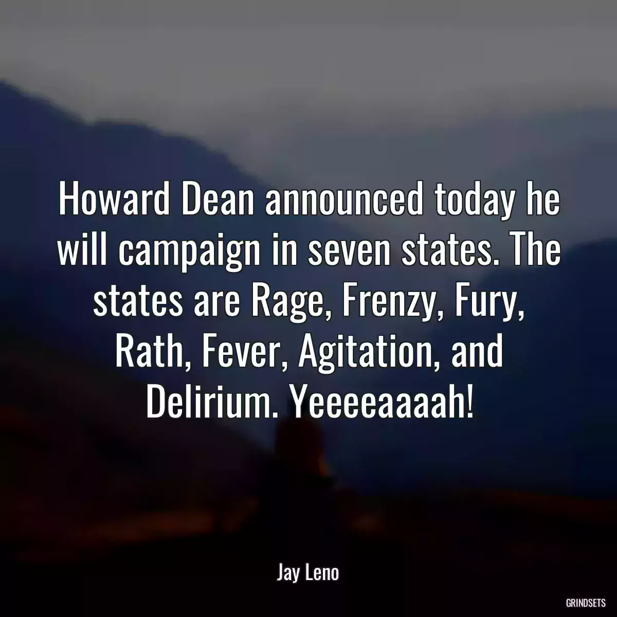 Howard Dean announced today he will campaign in seven states. The states are Rage, Frenzy, Fury, Rath, Fever, Agitation, and Delirium. Yeeeeaaaah!