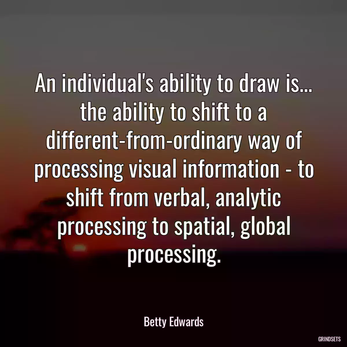 An individual\'s ability to draw is... the ability to shift to a different-from-ordinary way of processing visual information - to shift from verbal, analytic processing to spatial, global processing.