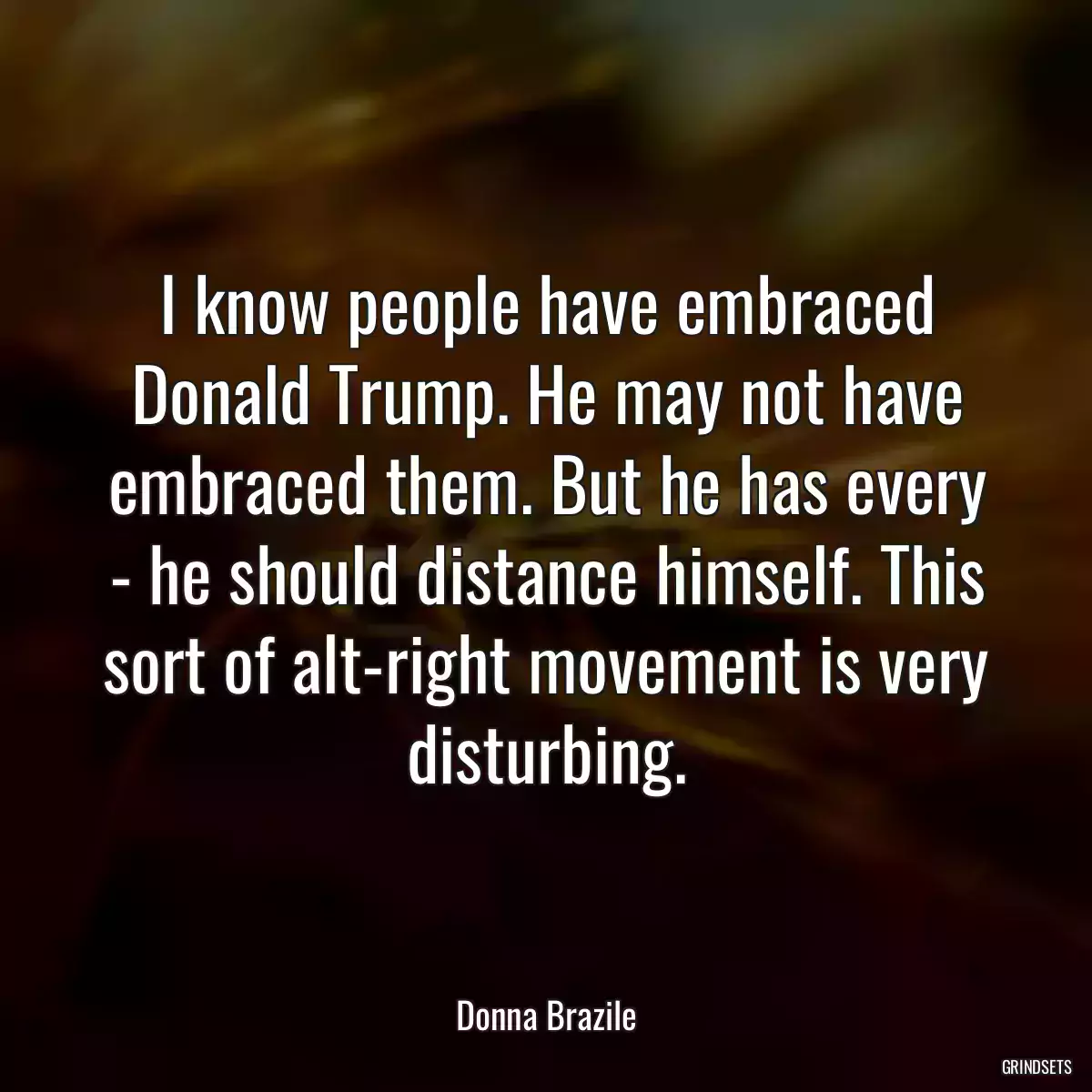 I know people have embraced Donald Trump. He may not have embraced them. But he has every - he should distance himself. This sort of alt-right movement is very disturbing.